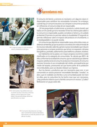 Aprendamos más
138
IVBloque
El consumo de bienes y servicios es necesario y en algunos casos in-
dispensable para satisfacer las necesidades humanas. Sin embargo,
cuandohayunconsumoexcesivoosecompranoconsumenproductos
sin reflexionar, el consumo deja de ser responsable.
¿Te has preguntado, al seleccionar un producto, cuánto durará, qué
harás con él cuando ya no lo necesites? Entre los criterios para saber si
tu consumo es responsable, puedes considerar el ahorro y el cuidado
ambiental. El primero te permite valorar la durabilidad. El segundo te
permite reflexionar sobre el impacto del producto en el ambiente, si
es biodegradable o se puede reciclar.
Unconsumoquedejadeserresponsablecausa,entreotrascosas,un
deterioroambiental,yaqueseprovocaunaextracciónindiscriminadade
losrecursosnaturales;además,generanuevasnecesidadesqueinducen
a las personas a comprar productos que tal vez no requieran: cámaras
fotográficas,pantallas,aditamentosparateléfonoscelulares,etcétera.
Los habitantes de los países con mayor progreso económico están
clasificados en la categoría de consumistas. Se calcula que 80% de
ellosconformanlasociedaddeconsumo,quesecaracterizaporobtener
mayoressatisfaccionesalconsumirproductosinnecesarios.Elconsumo
excesivo fomenta el uso inmoderado del crédito, principalmente por
medio de tarjetas, provocando así que buena parte de la población
viva endeudada, pues sus deudas rebasan sus ingresos.
Aun los bienes y productos que son necesarios para vivir, si son
consumidos en exceso provocan necesidades llamadas “creadas”, es
decir, que en realidad una familia o una comunidad puede vivir bien
sin ellas, pero la costumbre les ha hecho creer que son necesarias.
¿Hay productos básicos que tu familia consume en exceso? ¿Cuáles?
Reflexionen en grupo sobre ello.
ΕΕ En algunos países no está penado el
abuso y desperdicio del agua.
ΕΕ En otros países, hay poblaciones que
no tienen acceso a recursos y servicios
básicos como el agua, por lo que
deben transportarla largas distancias
para llevarla a sus casas.
ΕΕ El consumo de productos con bajo
valor nutrimental ocasiona obesidad y
desnutrición, se trata de productos que
afectan la salud.
AB-GEO-6-P-110-145_2014_2015.indd 138 17/02/14 16:43
 