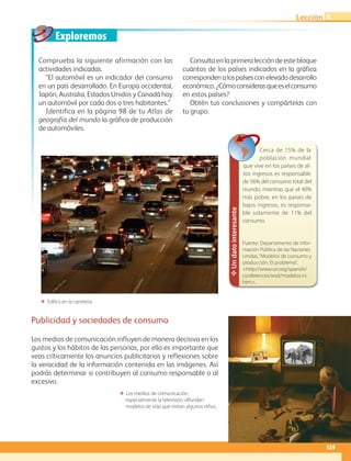 Exploremos
139
Lección
Comprueba la siguiente afirmación con las
actividades indicadas.
“El automóvil es un indicador del consumo
en un país desarrollado. En Europa occidental,
Japón, Australia, Estados Unidos y Canadá hay
un automóvil por cada dos o tres habitantes.”
Identifica en la página 98 de tu Atlas de
geografía del mundo la gráfica de producción
de automóviles.
Consulta en la primera lección de este bloque
cuántos de los países indicados en la gráfica
correspondenalospaísesconelevadodesarrollo
económico.¿Cómoconsiderasqueeselconsumo
en estos países?
Obtén tus conclusiones y compártelas con
tu grupo.
Publicidad y sociedades de consumo
Los medios de comunicación influyen de manera decisiva en los
gustos y los hábitos de las personas, por ello es importante que
veas críticamente los anuncios publicitarios y reflexiones sobre
la veracidad de la información contenida en las imágenes. Así
podrás determinar si contribuyen al consumo responsable o al
excesivo.
✥Undatointeresante
Cerca de 15% de la
población mundial
que vive en los países de al-
tos ingresos es responsable
de 56% del consumo total del
mundo, mientras que el 40%
más pobre, en los países de
bajos ingresos, es responsa-
ble solamente de 11% del
consumo.
Fuente: Departamento de Infor-
mación Pública de las Naciones
Unidas,“Modelos de consumo y
producción. El problema”,
http://www.un.org/spanish/
conferences/wsd/modelos-ni.
htm.
ΕΕ Los medios de comunicación,
especialmente la televisión, difunden
modelos de vida que imitan algunos niños.
ΕΕ Tráfico en la carretera.
4
AB-GEO-6-P-110-145_2014_2015.indd 139 17/02/14 16:43
 