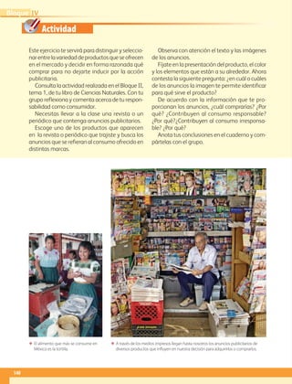 Actividad
140
IVBloque
Este ejercicio te servirá para distinguir y seleccio-
narentrelavariedaddeproductosqueseofrecen
en el mercado y decidir en forma razonada qué
comprar para no dejarte inducir por la acción
publicitaria.
Consulta la actividad realizada en el Bloque II,
tema 1, de tu libro de Ciencias Naturales. Con tu
grupo reflexiona y comenta acerca de tu respon-
sabilidad como consumidor.
Necesitas llevar a la clase una revista o un
periódico que contenga anuncios publicitarios.
Escoge uno de los productos que aparecen
en la revista o periódico que trajiste y busca los
anuncios que se refieran al consumo ofrecido en
distintas marcas.
Observa con atención el texto y las imágenes
de los anuncios.
Fíjate en la presentación del producto, el color
y los elementos que están a su alrededor. Ahora
contesta la siguiente pregunta: ¿en cuál o cuáles
de los anuncios la imagen te permite identificar
para qué sirve el producto?
De acuerdo con la información que te pro-
porcionan los anuncios, ¿cuál comprarías? ¿Por
qué? ¿Contribuyen al consumo responsable?
¿Por qué?¿Contribuyen al consumo irresponsa­
ble? ¿Por qué?
Anota tus conclusiones en el cuaderno y com-
pártelas con el grupo.
ΕΕ A través de los medios impresos llegan hasta nosotros los anuncios publicitarios de
diversos productos que influyen en nuestra decisión para adquirirlos o comprarlos.
ΕΕ El alimento que más se consume en
México es la tortilla.
AB-GEO-6-P-110-145_2014_2015.indd 140 17/02/14 16:43
 