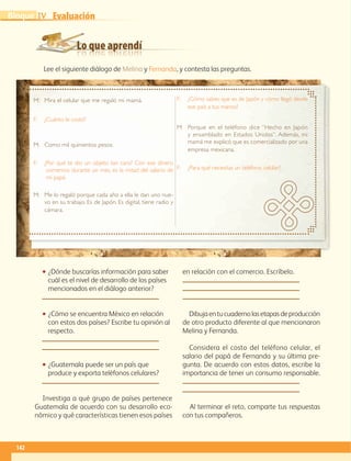 Lo que aprendí
Evaluación
142
IVBloque
Lee el siguiente diálogo de Melina y Fernanda, y contesta las preguntas.
•• ¿Dónde buscarías información para saber
cuál es el nivel de desarrollo de los países
mencionados en el diálogo anterior?
•• ¿Cómo se encuentra México en relación
con estos dos países? Escribe tu opinión al
respecto.
•• ¿Guatemala puede ser un país que
produce y exporta teléfonos celulares?
Investiga a qué grupo de países pertenece
Guatemala de acuerdo con su desarrollo eco-
nómico y qué características tienen esos países
en relación con el comercio. Escríbelo.
Dibujaentucuadernolasetapasdeproducción
de otro producto diferente al que mencionaron
Melina y Fernanda.
Considera el costo del teléfono celular, el
salario del papá de Fernanda y su última pre-
gunta. De acuerdo con estos datos, escribe la
importancia de tener un consumo responsable.
Al terminar el reto, comparte tus respuestas
con tus compañeros.
M:	Mira el celular que me regaló mi mamá.
F:	¿Cuánto le costó?
M:	Como mil quinientos pesos.
F:	¿Por qué te dio un objeto tan caro? Con ese dinero
comemos durante un mes, es la mitad del salario de
mi papá.
M:	Me lo regaló porque cada año a ella le dan uno nue-
vo en su trabajo. Es de Japón. Es digital, tiene radio y
cámara.
F:	¿Cómo sabes que es de Japón y cómo llegó desde
ese país a tus manos?
M:	Porque en el teléfono dice “Hecho en Japón
y ensamblado en Estados Unidos”. Además, mi
mamá me explicó que es comercializado por una
empresa mexicana.
F:	¿Para qué necesitas un teléfono celular?
AB-GEO-6-P-110-145_2014_2015.indd 142 17/02/14 16:43
 