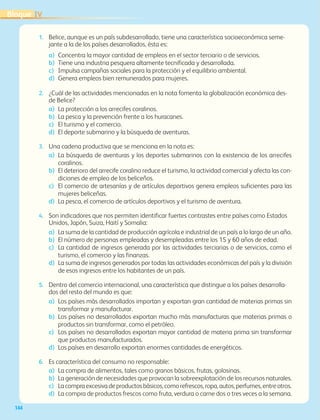 IVBloque
144
1.	 Belice, aunque es un país subdesarrollado, tiene una característica socioeconómica seme-
jante a la de los países desarrollados, ésta es:
a)	 Concentra la mayor cantidad de empleos en el sector terciario o de servicios.
b)	 Tiene una industria pesquera altamente tecnificada y desarrollada.
c)	 Impulsa campañas sociales para la protección y el equilibrio ambiental.
d)	 Genera empleos bien remunerados para mujeres.
2.	 ¿Cuál de las actividades mencionadas en la nota fomenta la globalización económica des-
de Belice?
a)	 La protección a los arrecifes coralinos.
b)	 La pesca y la prevención frente a los huracanes.
c)	 El turismo y el comercio.
d)	 El deporte submarino y la búsqueda de aventuras.
3.	 Una cadena productiva que se menciona en la nota es:
a)	 La búsqueda de aventuras y los deportes submarinos con la existencia de los arrecifes
coralinos.
b)	 El deterioro del arrecife coralino reduce el turismo, la actividad comercial y afecta las con-
diciones de empleo de los beliceños.
c)	 El comercio de artesanías y de artículos deportivos genera empleos suficientes para las
mujeres beliceñas.
d)	 La pesca, el comercio de artículos deportivos y el turismo de aventura.
4.	 Son indicadores que nos permiten identificar fuertes contrastes entre países como Estados
Unidos, Japón, Suiza, Haití y Somalia:
a)	 La suma de la cantidad de producción agrícola e industrial de un país a lo largo de un año.
b)	 El número de personas empleadas y desempleadas entre los 15 y 60 años de edad.
c)	 La cantidad de ingresos generada por las actividades terciarias o de servicios, como el
turismo, el comercio y las finanzas.
d)	 La suma de ingresos generados por todas las actividades económicas del país y la división
de esos ingresos entre los habitantes de un país.
5.	 Dentro del comercio internacional, una característica que distingue a los países desarrolla-
dos del resto del mundo es que:
a)	 Los países más desarrollados importan y exportan gran cantidad de materias primas sin
transformar y manufacturar.
b)	 Los países no desarrollados exportan mucho más manufacturas que materias primas o
productos sin transformar, como el petróleo.
c)	 Los países no desarrollados exportan mayor cantidad de materia prima sin transformar
que productos manufacturados.
d)	 Los países en desarrollo exportan enormes cantidades de energéticos.
6.	 Es característica del consumo no responsable:
a)	 La compra de alimentos, tales como granos básicos, frutas, golosinas.
b)	 La generación de necesidades que provocan la sobreexplotación de los recursos naturales.
c)	 Lacompraexcesivadeproductosbásicos,comorefrescos,ropa,autos,perfumes,entreotros.
d)	 La compra de productos frescos como fruta, verdura o carne dos o tres veces a la semana.
AB-GEO-6-P-110-145_2014_2015.indd 144 17/02/14 16:43
 