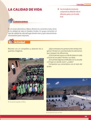 Actividad
la calidad de vida ❖❖ Con el estudio de esta lección
compararás la calidad de vida en
diferentes países y en el medio
local.
Reúnete con un compañero y observen las si-
guientes imágenes.
¿Quécontrastesencuentranentreambasimá-
genes? Anoten en una lista todos los elementos
que marquen las diferencias.
¿Cómopiensanqueesundíadeclasesencada
una de las escuelas? Anoten sus ideas.
¿Encuentranalgunassimilitudesconsuescuela
o el lugar en donde viven?, ¿cuáles?
Compartan sus comentarios con el resto del
grupo.
En el correo electrónico, Marco Antonio le comentó a Lety cómo
es la calidad de vida en Estados Unidos. En grupo comenten el
tipo de calidad de vida del lugar donde viven y qué características
necesitarían para mejorarlo.
Comencemos
1
149
Lección 1
ΕΕ Escuela de Uganda, en África.
ΕΕ Escuela de Cuzco, en Perú.
AB-GEO-6-P-146-183_2014_2015 2.indd 149 17/02/14 16:45
 