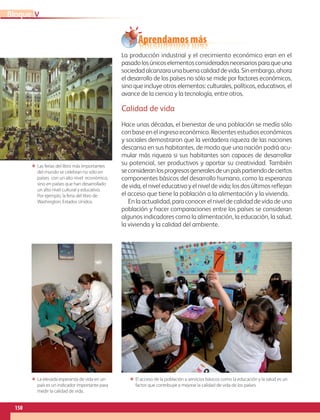 150
VBloque
La producción industrial y el crecimiento económico eran en el
pasadolosúnicoselementosconsideradosnecesariosparaqueuna
sociedadalcanzaraunabuenacalidaddevida.Sinembargo,ahora
el desarrollo de los países no sólo se mide por factores económicos,
sino que incluye otros elementos: culturales, políticos, educativos, el
avance de la ciencia y la tecnología, entre otros.
Calidad de vida
Hace unas décadas, el bienestar de una población se medía sólo
con base en el ingreso económico. Recientes estudios económicos
y sociales demostraron que la verdadera riqueza de las naciones
descansa en sus habitantes, de modo que una nación podrá acu-
mular más riqueza si sus habitantes son capaces de desarrollar
su potencial, ser productivos y aportar su creatividad. También
seconsideranlosprogresosgeneralesdeunpaíspartiendodeciertos
componentes básicos del desarrollo humano, como la esperanza
de vida, el nivel educativo y el nivel de vida; los dos últimos reflejan
el acceso que tiene la población a la alimentación y la vivienda.
En la actualidad, para conocer el nivel de calidad de vida de una
población y hacer comparaciones entre los países se consideran
algunos indicadores como la alimentación, la educación, la salud,
la vivienda y la calidad del ambiente.
ΕΕ Las ferias del libro más importantes
del mundo se celebran no sólo en
países con un alto nivel económico,
sino en países que han desarrollado
un alto nivel cultural y educativo.
Por ejemplo, la feria del libro de
Washington, Estados Unidos.
ΕΕ El acceso de la población a servicios básicos como la educación y la salud es un
factor que contribuye a mejorar la calidad de vida de los países.
ΕΕ La elevada esperanza de vida en un
país es un indicador importante para
medir la calidad de vida.
Aprendamos más
AB-GEO-6-P-146-183_2014_2015 2.indd 150 17/02/14 16:45
 