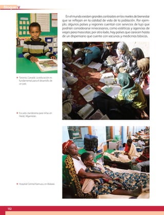 152
VBloque
Enelmundoexistengrandescontrastesenlosnivelesdebienestar
que se reflejan en la calidad de vida de la población. Por ejem-
plo, algunos países y regiones cuentan con servicios de lujo que
podrían considerarse innecesarios, como estéticas y agencias de
viajes para mascotas; por otro lado, hay países que carecen hasta
de un dispensario que cuente con vacunas y medicinas básicas.
ΕΕ Toronto, Canadá. La educación es
fundamental para el desarrollo de
un país.
ΕΕ Escuela clandestina para niñas en
Herāt, Afganistán.
ΕΕ Hospital Central Kamuzu, en Malawi.
AB-GEO-6-P-146-183_2014_2015 2.indd 152 17/02/14 16:45
 