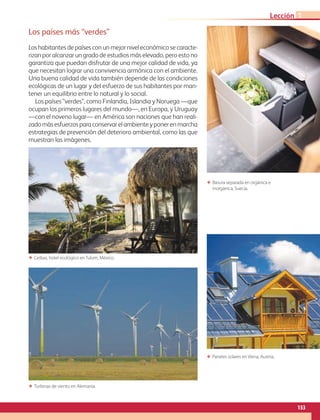 153
Lección 1
Los países más “verdes”
Los habitantes de países con un mejor nivel económico se caracte-
rizan por alcanzar un grado de estudios más elevado, pero esto no
garantiza que puedan disfrutar de una mejor calidad de vida, ya
que necesitan lograr una convivencia armónica con el ambiente.
Una buena calidad de vida también depende de las condiciones
ecológicas de un lugar y del esfuerzo de sus habitantes por man-
tener un equilibrio entre lo natural y lo social.
Los países “verdes”, como Finlandia, Islandia y Noruega —que
ocupan los primeros lugares del mundo—, en Europa, y Uruguay
—con el noveno lugar— en América son naciones que han reali-
zadomásesfuerzosparaconservarelambienteyponerenmarcha
estrategias de prevención del deterioro ambiental, como las que
muestran las imágenes.
ΕΕ Paneles solares en Viena, Austria.
ΕΕ Turbinas de viento en Alemania.
ΕΕ Basura separada en orgánica e
inorgánica, Suecia.
ΕΕ Ceibas, hotel ecológico en Tulum, México.
AB-GEO-6-P-146-183_2014_2015 2.indd 153 17/02/14 16:45
 