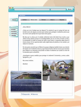 158158
¡Hola,Alberto!
¿Cómo vas con el trabajo que nos dejaron? Te comento lo que mi amigo de Suiza me
escribió acerca de algunas acciones que realizan para proteger el ambiente; pienso que
nos sirven como ejemplo de lo que hacen otros países.
Me dijo que la cultura por el cuidado ambiental existe allá desde hace mucho y que
utilizan menos plástico porque no es biodegradable; por eso, la crema, la leche, la nata y
la mantequilla se vende en envases de vidrio y para volver a comprarlas debes llevar el
mismo envase. En los supermercados nadie regala bolsas de plástico, te las venden y así
reducen el consumo.
Por otra parte, encontré que en México los grupos indígenas también tienen una relación
de respeto con el ambiente natural,ya que tratan de tomar sólo los recursos que necesitan
para elaborar sus artesanías, procurando no dañar el ambiente aun cuando se sirven de
la naturaleza para su beneficio.
¿Investigaste nuevas medidas para proteger el ambiente? Envíamelas y vemos cuáles
agregamos, ¿va?
Nos vemos mañana.
Abraham
AB-GEO-6-P-146-183_2014_2015 2.indd 158 17/02/14 16:45
 