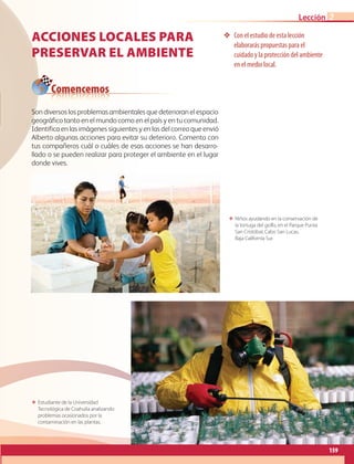 159
Lección 2
❖❖ Con el estudio de esta lección
elaborarás propuestas para el
cuidado y la protección del ambiente
en el medio local.
ΕΕ Niños ayudando en la conservación de
la tortuga del golfo, en el Parque Punta
San Cristóbal, Cabo San Lucas,
Baja California Sur.
ΕΕ Estudiante de la Universidad
Tecnológica de Coahuila analizando
problemas ocasionados por la
contaminación en las plantas.
Acciones locales para
preservar el ambiente
Son diversos los problemas ambientales que deterioran el espacio
geográfico tanto en el mundo como en el país y en tu comunidad.
Identifica en las imágenes siguientes y en las del correo que envió
Alberto algunas acciones para evitar su deterioro. Comenta con
tus compañeros cuál o cuáles de esas acciones se han desarro-
llado o se pueden realizar para proteger el ambiente en el lugar
donde vives.
Comencemos
AB-GEO-6-P-146-183_2014_2015 2.indd 159 17/02/14 16:45
 