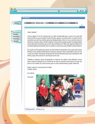 164164
¡Hola, Natalie!
¿Cómo sigues? Vi en las noticias que se están recuperando poco a poco en tu país del
sismo de 2010 y que la capital, Puerto Príncipe, sigue en reconstrucción. Lo siento mucho,
comentan que aún hay muchas personas desaparecidas, miles sin casa y muchos otros sin
alimento,ni siquiera agua.Puedo imaginar lo que estás pasando porque mis papás hablan
mucho del fuerte terremoto que ocurrió aquí en México en 1985,pues algunos edificios de
la unidad habitacional donde vivían se cayeron y cientos de casas también se derrumbaron.
En mi país son frecuentes los sismos, los más fuertes se presentan en las costas del océano
Pacífico, en los estados de Michoacán, Guerrero y Oaxaca. Hemos aprendido a vivir con eso
y cada vez existen más planes de prevención local de desastres para que la población esté
alerta y sepa cómo actuar en caso de que ocurra uno.
También en algunas clases de geografía, la maestra nos explica cómo debemos actuar
antes, durante y después de un evento de ese tipo. Yo siempre estoy atenta a lo que nos
dicen en los medios de comunicación para no estar desprevenida y poder sobrevivir.
Espero seguir en comunicación contigo.
Cuídate mucho.
Con afecto,
Fernanda
AB-GEO-6-P-146-183_2014_2015 2.indd 164 17/02/14 16:45
 