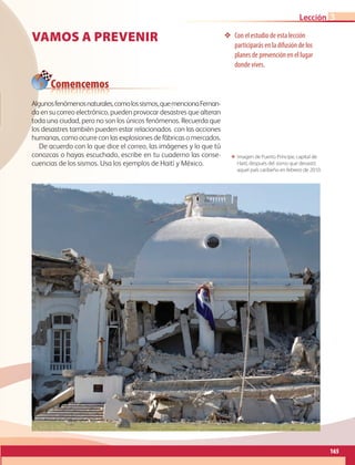 Comencemos
165
Lección
Vamos a prevenir ❖❖ Con el estudio de esta lección
participarás en la difusión de los
planes de prevención en el lugar
donde vives.
ΕΕ Imagen de Puerto Príncipe, capital de
Haití, después del sismo que devastó
aquel país caribeño en febrero de 2010.
Algunosfenómenosnaturales,comolossismos,quemencionaFernan-
da en su correo electrónico, pueden provocar desastres que alteran
toda una ciudad, pero no son los únicos fenómenos. Recuerda que
los desastres también pueden estar relacionados con las acciones
humanas, como ocurre con las explosiones de fábricas o mercados.
De acuerdo con lo que dice el correo, las imágenes y lo que tú
conozcas o hayas escuchado, escribe en tu cuaderno las conse-
cuencias de los sismos. Usa los ejemplos de Haití y México.
3
AB-GEO-6-P-146-183_2014_2015 2.indd 165 17/02/14 16:45
 