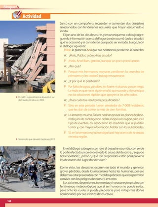 Actividad
ΕΕ Terremoto que devastó Japón en 2011.
ΕΕ El ciclón tropical Katrina devastó el sur
de Estados Unidos en 2005.
166
VBloque
Junto con un compañero, recuerden y comenten dos desastres
relacionados con fenómenos naturales que hayan escuchado o
vivido.
Elijan uno de los dos desastres y en un esquema o dibujo agre-
guen la información acerca del lugar donde ocurrió (país o estado),
qué lo ocasionó y si consideran que pudo ser evitado. Luego, lean
el diálogo siguiente:
En el diálogo subrayen con rojo el desastre ocurrido, con verde
la parte afectada y con anaranjado la causa del desastre. ¿Se pudo
haber evitado?, ¿cómo? ¿Qué tan preparados están para prevenir
los desastres del lugar donde viven?
Como viste, los desastres ocurren en todo el mundo y generan
graves pérdidas, desde las materiales hasta las humanas, por eso
debemosestarprevenidosconmedidasprácticasquenospermitan
convivir con los peligros de nuestro entorno.
Los ciclones, depresiones, tormentas y huracanes tropicales son
fenómenos meteorológicos que el ser humano no puede evitar,
pero ante los cuales sí puede prepararse para mitigar los daños
ocasionados por sus efectos destructivos.
Pablo le platica a Ana que sus hermanos perdieron la cosecha.
A:	¡Hola, Pablo!, ¿cómo has estado?
P:	 ¡Hola, Ana! Bien, gracias, aunque un poco preocupado.
A:	¿Por qué?
P:	Porque mis hermanos mayores perdieron la cosecha de
primavera y les costará trabajo recuperarse.
A:	¿Y por qué la perdieron?
P:	Porfaltadeagua,yasabes:nolluevenialcanzaparaelriego.
Lomaloesquenoeselprimerañoquesucedeyelmunicipio
no da soluciones rápidas que apoyen a los afectados.
A:	¿Pues cuántos resultaron perjudicados?
P:	Sólo en este periodo fueron alrededor de 7 000 hectáreas,
que les dan de comer a más de cien familias.
A:	Lolamentomucho.Talvezpodríanrevisarlosplanesdedesa-
rrolloylosdecontingenciadelmunicipioolaregiónparaeste
tipo de eventos, así conocerían las medidas que se pueden
tomar y, con mayor información, hablar con las autoridades.
P:	Sí,enlasemanavoyainvestigarquéhayacercadelasequía
en esta región.
AB-GEO-6-P-146-183_2014_2015 2.indd 166 17/02/14 16:45
 
