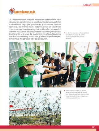 167
Lección
Los seres humanos no podemos impedir que los fenómenos natu-
rales ocurran, pero tenemos la posibilidad de atenuar sus efectos
si entendemos mejor por qué suceden y si tomamos medidas
oportunas. Del mismo modo, podemos evitar las catástrofes
ocasionadas por la negligencia y el descuido del ser humano (ex-
plosionesoaccidentesdetransportesqueinvolucrangrancantidad
de víctimas) si se procura dar mantenimiento a las instalaciones,
vías de comunicación y transportes, y sabemos qué hacer para
prevenirlos o mitigarlos en caso de que ocurran.
ΕΕ En algunas escuelas y edificios públicos
se realizan simulacros de sismo e
incendio para prevenir posibles
desastres.
Aprendamos más
3
ΕΕ Hawai, Estados Unidos. En algunos
aeropuertos utilizan aves de cetrería
para ahuyentar a las aves silvestres que
vuelan alrededor de las instalaciones
provocando accidentes.
AB-GEO-6-P-146-183_2014_2015 2.indd 167 17/02/14 16:45
 