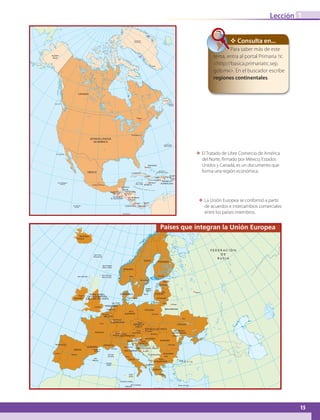 15
Lección
ΕΕ El Tratado de Libre Comercio de América
del Norte, firmado por México, Estados
Unidos y Canadá, es un documento que
forma una región económica.
1
✥ Consulta en...
Para saber más de este
tema, entra al portal Primaria tic
http://basica.primariatic.sep.
gob.mx. En el buscador escribe
regiones continentales.
T U R Q U Í A
Moscú
º
Estocolmo
Riga
Oslo
Amsterdam
Copenhage
Berlín
Varsovia
Kiev
Viena
Praga
Bruselas
París
Berna Vaduz
Liubliana
Bratislava
Zagreb
Budapest
Kishinev
Bucarest
Belgrado
Sarajevo
Sofía
Skopje
Tirana
San Marino
Roma
MónacoAndorra
laVieja
Madrid
Lisboa
LaValletta
Atenas
Helsinki
Vilna
Tallin
Luxemburgo
ALBANIA
ESPAÑA
GRECIA
ITALIA
SUIZA
FRANCIA AUSTRIA
LUXEMBURGO
REPÚBLICA
CHECA
REPÚBLICA ESLOVACA
POLONIA
ALEMANIA
MACEDONIA
YUGOSLAVIA
BOSNIA-
HERZEGOVINA
ESLOVENIA
CROACIA
RUMANIA
HUNGRÍA
LIECHTENSTEIN
MÓNACO
ANDORRA
PORTUGAL
BÉLGICA
PAÍSES BAJOS
EL LITUANIA
DINAMARCA LETONIA
ESTONIA
UCRANIA
SUECIA
NORUEGA
REPÚBLICA
DE MOLDOVA
BULGARIA
MALTA
RUSIA
SAN MARINO
FINLANDIA
F E D E R A C I Ó N
D E
R U S I A
Islas Hébridas
Islas Feroe
(Dinamarca)
Islas Orcadas
(Reino Unido)
Islas Shetland
(Reino Unido)
Islas Frisias
Öland
Gotland
(Suecia)
Islas
Baleares
Córcega
(Francia)
Cerdeña
(Italia)
Sicilia
(Italia)
Creta (Grecia)
IslasJónicas
Rodas (Grecia)
Pantelleria (Italia)
sMin k
USIABIELORR
Reykjavik
ISLANDIA
Londres
REINO UNIDO
DE GRAN BRETAÑA
E IRLANDA D NORTEIRLAND EA
Dublín
Países que integran la Unión Europea
ΕΕ La Unión Europea se conformó a partir
de acuerdos e intercambios comerciales
entre los países miembros.
Ottawa
Washington
Ciudad de México
Nassau
La Habana
Santo Domingo
Puerto Príncipe
Kingston
San Juan
Belmopán
Managua
San José Panamá
TegucigalpaGuatemala
San Salvador
Nuuk
Vancouver
Terranova
Miquelón
(Francia)
Islas Bermudas
(Reino Unido)
Isla Guadalupe
IslasTurcos y
Caicos (Reino Unido)
Islas Caimán
(Reino Unido)
Islas Revillagigedo
(México)
Puerto Rico
(EUA)
Isla Clipperton
(Francia)
Isla del Coco
(Costa Rica)
CANADÁ
ESTADOS UNIDOS
DE AMÉRICA
BAHAMAS
MÉXICO
CUBA
HAITÍ
REPÚBLICA
DOMINICANA
JAMAICA
ALASKA
(EUA)
Groenlandia
(Dinamarca)
NICARAGUA
BELICE
COSTA RICA PANAMÁ
GUATEMALA
EL SALVADOR
HONDURAS
G
R A N D E S A N T I L L A S
AB-GEO-6-P-008-041_2014_2015.indd 15 17/02/14 16:36
 