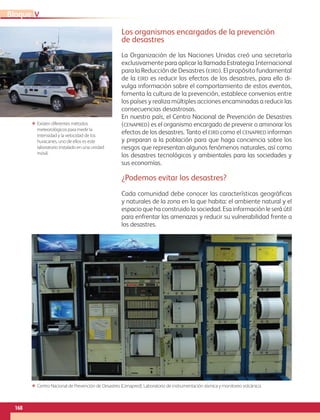 168
VBloque
Los organismos encargados de la prevención
de desastres
La Organización de las Naciones Unidas creó una secretaría
exclusivamente para aplicar la llamada Estrategia Internacional
para la Reducción de Desastres (eird). El propósito fundamental
de la eird es reducir los efectos de los desastres, para ello di-
vulga información sobre el comportamiento de estos eventos,
fomenta la cultura de la prevención, establece convenios entre
los países y realiza múltiples acciones encaminadas a reducir las
consecuencias desastrosas.
En nuestro país, el Centro Nacional de Prevención de Desastres
(cenapred) es el organismo encargado de prevenir o aminorar los
efectos de los desastres. Tanto el eird como el cenapred informan
y preparan a la población para que haga conciencia sobre los
riesgos que representan algunos fenómenos naturales, así como
los desastres tecnológicos y ambientales para las sociedades y
sus economías.
¿Podemos evitar los desastres?
Cada comunidad debe conocer las características geográficas
y naturales de la zona en la que habita: el ambiente natural y el
espacio que ha construido la sociedad. Esa información le será útil
para enfrentar las amenazas y reducir su vulnerabilidad frente a
los desastres.
ΕΕ Existen diferentes métodos
meteorológicos para medir la
intensidad y la velocidad de los
huracanes, uno de ellos es este
laboratorio instalado en una unidad
móvil.
ΕΕ Centro Nacional de Prevención de Desastres (Cenapred). Laboratorio de instrumentación sísmica y monitoreo volcánico.
AB-GEO-6-P-146-183_2014_2015 2.indd 168 17/02/14 16:45
 