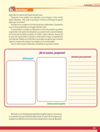 Actividad
169
Lección
Aprende la historia del lugar donde vives.
Pregunta a tus padres, tus abuelos y tus amigos si han vivido
algún desastre. ¿Por qué se produjo? ¿Cómo contribuyó la gente
para que ocurriera?
Escribe en tu cuaderno la historia de las catástrofes o desastres
que se han producido en el lugar donde vives.
Los periódicos, la radio, la televisión e internet pueden ayudarte
a aprender más sobre los desastres y su prevención. Las actividades
en la escuela también pueden ser útiles. Hacer dibujos acerca de
lo que has aprendido te ayuda a entenderlo mejor y explicárselo
alosdemás.Hablacontufamilia,tusamigosylagentequeconoces
sobre la manera de reducir los riesgos en tu comunidad.
Con la información obtenida, completa el siguiente cartel:
Reúnetecontufamiliaparaidentificarlugaresseguros.Convence
a tus padres de que la familia debe tener un plan de emergencia y
preparaconelloslossuministrosdeemergenciaencasodedesastre.
¡No te asustes, prepárate!
Cómo actuó la gente
Acciones para prevenir
¡El desastre!
3
AB-GEO-6-P-146-183_2014_2015 2.indd 169 17/02/14 16:45
 