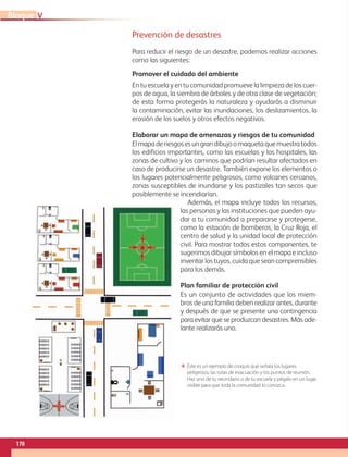 170
VBloque
Prevención de desastres
Para reducir el riesgo de un desastre, podemos realizar acciones
como las siguientes:
ΕΕ Éste es un ejemplo de croquis que señala los lugares
peligrosos, las rutas de evacuación y los puntos de reunión.
Haz uno de tu vecindario o de tu escuela y pégalo en un lugar
visible para que toda la comunidad lo conozca.
Promover el cuidado del ambiente
En tu escuela y en tu comunidad promueve la limpieza de los cuer-
pos de agua, la siembra de árboles y de otra clase de vegetación;
de esta forma protegerás la naturaleza y ayudarás a disminuir
la contaminación, evitar las inundaciones, los deslizamientos, la
erosión de los suelos y otros efectos negativos.
Elaborar un mapa de amenazas y riesgos de tu comunidad
Elmapaderiesgosesungrandibujoomaquetaquemuestratodos
los edificios importantes, como las escuelas y los hospitales, las
zonas de cultivo y los caminos que podrían resultar afectados en
caso de producirse un desastre. También expone los elementos o
los lugares potencialmente peligrosos, como volcanes cercanos,
zonas susceptibles de inundarse y los pastizales tan secos que
posiblemente se incendiarían.
Además, el mapa incluye todos los recursos,
las personas y las instituciones que pueden ayu-
dar a tu comunidad a prepararse y protegerse,
como la estación de bomberos, la Cruz Roja, el
centro de salud y la unidad local de protección
civil. Para mostrar todos estos componentes, te
sugerimos dibujar símbolos en el mapa e incluso
inventar los tuyos, cuida que sean comprensibles
para los demás.
Plan familiar de protección civil
Es un conjunto de actividades que los miem-
bros de una familia deben realizar antes, durante
y después de que se presente una contingencia
para evitar que se produzcan desastres. Más ade-
lante realizarás uno.
AB-GEO-6-P-146-183_2014_2015 2.indd 170 17/02/14 16:45
 