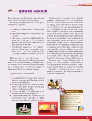 Apliquemos lo aprendido
171
Lección 3
Para elaborar un plan familiar de protección civil
invita a todos los miembros de tu familia.
Recorran y observen muy bien tu casa y sus
alrededores, responde:
•• ¿Cuáles son las amenazas próximas a tu
casa?
•• ¿Qué mejoras requiere tu casa para ser más
segura?
•• ¿Hay lugares en tu comunidad alejados de
peligros (ríos, volcanes o fábricas), por lo
que son considerados más seguros en caso
de que ocurra un desastre?
•• ¿Dónde están las personas y los estableci-
mientos más cercanos que podrían auxi-
liarte, como la estación de bomberos, la
Cruz Roja, el hospital o el centro de salud?
Elabora un plano o croquis de tu casa.
Marca en él las rutas de salida más seguras y
rápidas.Señalavariassalidassegurasdependien-
do del lugar donde podría estar algún miembro
de tu familia durante el evento; por ejemplo, el
lugar donde duermen, juegan o trabajan.
Su plan debe incluir lo siguiente:
•• Lugares donde reunirse fuera de la casa: un
parque o la casa de algún familiar o vecino
que esté lejos del peligro.
•• Encasodequeelvecindariofueraevacuado,
definir la casa de un amigo o familiar que
esté en otro barrio o pueblo.
•• Elnúmerodeteléfonoalcualllamarencaso
de separarse durante la emergencia.
•• Memoriza el número de teléfono de un
familiar que viva en otra región o estado
para que pueda saber dónde te encuentras.
Un terremoto, un huracán o una explosión
pueden provocar corte de la electricidad du-
rante varios días, contaminar los suministros
de agua y, en un caso extremo, dejarte aislado
con tu familia en tu casa por varios días. Por
eso, es indispensable que con ayuda de tus pa-
dres preparen los suministros de emergencia y
los guarden en una bolsa de plástico y en una
mochila donde puedan encontrarlos fácilmente.
En los suministros deben incluir: un botiquín de
primeros auxilios, comida no perecedera (que se
conserve sin refrigeración), ropa (impermeables,
botas para lluvia y una cobija), una linterna, pilas
derepuesto,papelylápiz,radioportátil,fósforos,
velas,abrelatasyartículosdehigiene,comojabón
ypapelhigiénico.Noolvidenrevisarregularmente
los suministros para verificar que los alimentos
y medicamentos no hayan caducado y que
las pilas, la linterna y el radio portátil funcionen.
Presenta ante el grupo tu plan familiar de
protección civil y escucha atentamente el
detuscompañeros.Alfinalizar,completatuspla-
nesconaquellasideasqueconsiderespertinentes.
También es importante conocer el plan es-
colar de protección civil; pregunta por él en la
dirección de la escuela.
✥ Consulta en...
Para saber más acerca
de la prevención de desastres,
visita la página del cenapred:
http://www.cenapred.
unam.mx y busca información
de tu interés en la sección
“Publicaciones relevantes”.
AB-GEO-6-P-146-183_2014_2015 2.indd 171 17/02/14 16:45
 