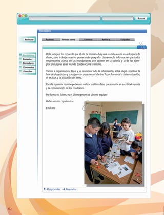 172172
Hola, amigos, les recuerdo que el día de mañana hay una reunión en mi casa después de
clases, para trabajar nuestro proyecto de geografía. Usaremos la información que todos
encontramos acerca de las inundaciones que ocurren en la colonia y la de los ejem-
plos de lugares en el mundo donde ocurre lo mismo.
Vamos a organizarnos: Pepe y yo reunimos toda la información, Sofía eligió coordinar la
fase de diagnóstico y trabajar este proceso con Martha.Todos haremos la sistematización,
el análisis y la discusión del tema.
Para la siguiente reunión podemos realizar la última fase,que consiste en escribir el reporte
y la comunicación de los resultados.
Por favor, no falten, es el último proyecto, ¡ánimo equipo!
Habrá música y palomitas.
Emiliano
AB-GEO-6-P-146-183_2014_2015 2.indd 172 17/02/14 16:45
 