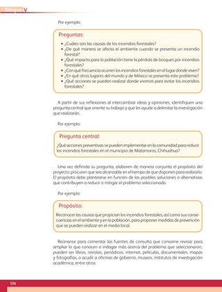 174
VBloque
Preguntas:
•• ¿Cuáles son las causas de los incendios forestales?
•• ¿De qué manera se afecta el ambiente cuando se presenta un incendio
forestal?
•• ¿Qué impacto para la población tiene la pérdida de bosques por incendios
forestales?
•• ¿Conquéfrecuenciaocurrenlosincendiosforestalesenellugardondeviven?
•• ¿En qué otros lugares del mundo y de México se presenta este problema?
•• ¿Qué acciones se pueden realizar donde vivimos para evitar los incendios
forestales?
Pregunta central:
¿Quéaccionespreventivassepuedenimplementarenlacomunidadparareducir
los incendios forestales en el municipio de Matamoros, Chihuahua?
A partir de sus reflexiones al intercambiar ideas y opiniones, identifiquen una
pregunta central que oriente su trabajo y que les ayude a delimitar la investigación
que realizarán.
Por ejemplo:
Una vez definida su pregunta, elaboren de manera conjunta el propósito del
proyecto; procuren que sea alcanzable en el tiempo de que disponen para realizarlo.
El propósito debe plantearse en función de las posibles soluciones o alternativas
que contribuyen a reducir o mitigar el problema seleccionado.
Por ejemplo:
Propósito:
Reconocer las causas que propician los incendios forestales, así como sus conse-
cuencias en el ambiente y en la población, para proponer medidas de prevención
que se pueden realizar en el medio local.
Reúnanse para comentar las fuentes de consulta que conviene revisar para
ampliar lo que conocen e indagar más acerca del problema que seleccionaron;
pueden ser libros, revistas, periódicos, internet, películas, documentales, mapas
y fotografías, o acudir a oficinas de gobierno, museos, institutos de investigación
académica, entre otros.
Por ejemplo:
AB-GEO-6-P-146-183_2014_2015 2.indd 174 17/02/14 16:45
 