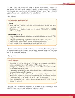 175
Lección 4
Fuentes de información:
Libros:
•• Velarde, Patricia, ¡Auxilio, nuestro bosque se incendia!, México, sep, 2008
(Libros del Rincón).
•• García, Lena y Horacio García, Los incendios, México, sep-adn, 2002
(Libros del Rincón).
Páginas electrónicas:
•• http://www.clubdesavi.mx/index.php/category/brigada-savi-estados/chi-
huahua/.
•• http://cuentame.inegi.org.mx/territorio/vegetacion/bc.aspx?tema=T.
•• http://portal.proteccioncivil.gob.mx/infantil/quehacer.htm.
•• http://www.proteccioncivil.es/webinfantil/incendios.html.
A continuación, definan las actividades que será necesario desarrollar para lograr
el propósito de su proyecto; distribuyan el trabajo entre los integrantes del grupo,
pueden organizarse en equipos.
Por ejemplo:
Si en el lugar donde viven existen museos y centros universitarios o de investiga-
ción, soliciten a su maestro que organice una visita para entrevistar a un especialista
que les pueda dar información o aclarar dudas de su proyecto, o que incluso les
sugiera algunas propuestas de soluciones al problema.
Por ejemplo:
Actividades:
•• Investigar en diversas fuentes de información las principales causas y con-
secuencias de los incendios forestales en México y el mundo.
•• Indagar en periódicos e internet acerca de incendios forestales ocurridos
recientemente en Chihuahua.
•• Analizar las consecuencias que tienen los incendios forestales para el am-
biente en Matamoros, Chihuahua.
•• Realizar entrevistas a la población afectada por los incendios forestales.
•• Acudir a los centros de protección civil para obtener información sobre las
principales medidas de prevención de los incendios forestales.
•• Interpretar y representar la información recopilada en mapas en la escala
estatal y municipal.
Asignen tareas y comenten qué productos elaborarán para presentar sus resul-
tados, así como el tiempo que destinarán a cada actividad.
AB-GEO-6-P-146-183_2014_2015 2.indd 175 17/02/14 16:45
 