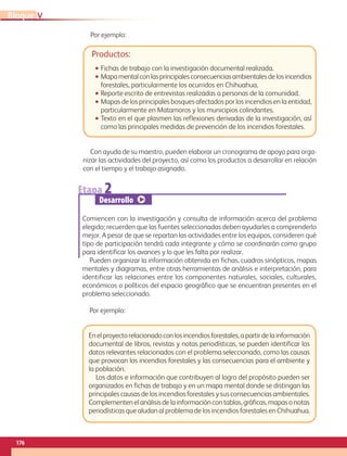 176
VBloque
Enelproyectorelacionadoconlosincendiosforestales,apartirdelainformación
documental de libros, revistas y notas periodísticas, se pueden identificar los
datos relevantes relacionados con el problema seleccionado, como las causas
que provocan los incendios forestales y las consecuencias para el ambiente y
la población.
Los datos e información que contribuyen al logro del propósito pueden ser
organizados en fichas de trabajo y en un mapa mental donde se distingan las
principales causas de los incendios forestales y sus consecuencias ambientales.
Complementen el análisis de la información con tablas, gráficas, mapas o notas
periodísticas que aludan al problema de los incendios forestales en Chihuahua.
Productos:
•• Fichas de trabajo con la investigación documental realizada.
•• Mapamentalconlasprincipalesconsecuenciasambientalesdelosincendios
forestales, particularmente los ocurridos en Chihuahua.
•• Reporte escrito de entrevistas realizadas a personas de la comunidad.
•• Mapas de los principales bosques afectados por los incendios en la entidad,
particularmente en Matamoros y los municipios colindantes.
•• Texto en el que plasmen las reflexiones derivadas de la investigación, así
como las principales medidas de prevención de los incendios forestales.
Con ayuda de su maestro, pueden elaborar un cronograma de apoyo para orga-
nizar las actividades del proyecto, así como los productos a desarrollar en relación
con el tiempo y el trabajo asignado.
Etapa 2
Desarrollo
Comiencen con la investigación y consulta de información acerca del problema
elegido; recuerden que las fuentes seleccionadas deben ayudarles a comprenderlo
mejor. A pesar de que se repartan las actividades entre los equipos, consideren qué
tipo de participación tendrá cada integrante y cómo se coordinarán como grupo
para identificar los avances y lo que les falta por realizar.
Pueden organizar la información obtenida en fichas, cuadros sinópticos, mapas
mentales y diagramas, entre otras herramientas de análisis e interpretación, para
identificar las relaciones entre los componentes naturales, sociales, culturales,
económicos o políticos del espacio geográfico que se encuentran presentes en el
problema seleccionado.
Por ejemplo:
Por ejemplo:
AB-GEO-6-P-146-183_2014_2015 2.indd 176 17/02/14 16:45
 