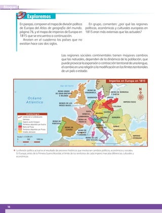 16
IBloque
Exploremos
Enparejas,comparenelmapadedivisiónpolítica
de Europa del Atlas de geografía del mundo,
página 76, y el mapa de imperios de Europa en
1815 que se encuentra a continuación.
Anoten en el cuaderno los países que no
existían hace casi dos siglos.
En grupo, comenten: ¿por qué las regiones
políticas, económicas y culturales europeas en
1815 eran más extensas que las actuales?
Las regiones sociales continentales tienen mayores cambios
que las naturales, dependen de la dinámica de la población, que
puedeprovocarlaexpansiónocontracciónterritorialdeunalengua,
elcambioenunareligiónolamodificaciónenloslímitesterritoriales
de un país o estado.
REINO DE
PORTUGAL
REINO DE
FRANCIA
REINO UNIDO
DE GRAN BRETAÑA
E IRLANDA
REINO DE NORUEGA
Y SUECIA
IMPERIO RUSO
POLONIA
PRUSIA
HUNGRÍAAUSTRIA
BAVIERA
SAJONIA
REINOS DE LOS
PAÍSES BAJOS
HANNOVER
REINO DE
DINAMARCA
SERBIA
MONTENEGRO
IMPERIO
OTOMANOREINO DE LAS
DOS SICILIAS
ESTADOS
PONTIFICIOS
VENECIA
SUIZA
LOMBARDÍA
REINO DE
PIAMONTE
Y CERDEÑA
REINO DE
ESPAÑA
Límites de la Confederación
Germana
Imperio austro-húngaro
Territorios adquiridos por Austria
Reino de Prusia
Territorios adquiridos por Prusia
Estados alemanes
0 500 1000 km
Escala 1: 17 678 571
10˚ 20˚20˚ 0˚10˚ 40˚
40˚
30˚
Mar Mediterráneo
Océano
Atlántico
Mar del Norte
N
S i m b o l o g í a
Imperios en Europa en 1815
ΕΕ La división política actual es el resultado de procesos históricos que involucran cambios políticos, económicos y sociales.
En Europa, antes de la Primera Guerra Mundial, el límite de los territorios de cada imperio marcaba diferencias culturales y
económicas.
AB-GEO-6-P-008-041_2014_2015.indd 16 17/02/14 16:36
 