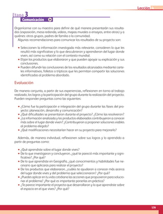 179
Lección 4
Etapa 3
Comunicación
Organícense con su maestro para definir de qué manera presentarán sus resulta-
dos (exposición, mesa redonda, videos, mapas murales o ensayos, entre otros) y a
quiénes: otros grupos, padres de familia o la comunidad.
Algunas recomendaciones para comunicar los resultados de su proyecto son:
•• Seleccionen la información investigada más relevante, consideren lo que les
resultó más significativo y lo que descubrieron y aprendieron del lugar donde
viven, así como su relación con el contexto mundial.
•• Elijan los productos que elaboraron y que pueden apoyar su explicación y sus
conclusiones.
•• Pueden difundir las conclusiones de los resultados alcanzados mediante carte-
les informativos, folletos o trípticos que les permitan compartir las soluciones
identificadas al problema abordado.
Evaluación
De manera conjunta, a partir de sus experiencias, reflexionen en torno al trabajo
realizado, los logros y la participación del grupo durante la realización del proyecto.
Pueden responder preguntas como las siguientes:
•• ¿Cómo fue la participación e integración del grupo durante las fases del pro-
yecto: planeación, desarrollo y comunicación?
•• ¿Qué dificultades se presentaron durante el proyecto? ¿Cómo las resolvieron?
•• ¿La información analizada y los productos elaborados contribuyeron a conocer
más sobre el lugar donde viven? ¿Contribuyeron a proponer soluciones viables
al problema elegido?
•• ¿Qué modificaciones necesitarían hacer en su proyecto para mejorarlo?
Además, de manera individual, reflexionen sobre sus logros y lo aprendido a
partir de preguntas como:
•• ¿Qué aprendiste sobre el lugar donde vives?
•• De lo que investigaron y concluyeron, ¿qué te pareció más importante y signi-
ficativo? ¿Por qué?
•• De lo que aprendiste en Geografía, ¿qué conocimientos y habilidades fue ne-
cesario que aplicaras para realizar el proyecto?
•• De los productos que elaboraron, ¿cuáles te ayudaron a conocer más acerca
del lugar donde vives y del problema que seleccionaron? ¿Por qué?
•• ¿Puedes aplicar en tu vida cotidiana las acciones que propusieron para solucio-
nar el problema? ¿Por qué es importante ponerlas en práctica?
•• ¿Te parece importante el proyecto que desarrollaron y lo que aprendiste sobre
el espacio en el que vives? ¿Por qué?
AB-GEO-6-P-146-183_2014_2015 2.indd 179 17/02/14 16:45
 