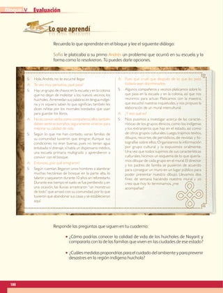 Lo que aprendí
Evaluación
S:	Hola,Andrés, no te escuché llegar.
A:	 Te veo muy pensativa, ¿qué pasa?
S:	Hay un grupo de chavos en la escuela y en la colonia
que no dejan de molestar a los nuevos vecinos, los
huicholes. Arremedan sus palabras en lengua indíge-
na y ni siquiera saben lo que significan, también les
dicen niñitas por los morrales bordados que usan
para guardar los libros.
A:	No es común verlos como compañeros,ellos también
deben sentirse extraños,seguramente vinieron para
mejorar su calidad de vida.
S:	Según lo que me han contado, varias familias de
su comunidad tuvieron que emigrar. Aunque sus
condiciones no eran buenas, pues no tenían agua
entubada ni drenaje,sí había un dispensario médico,
una escuela primaria multigrado y aprendieron a
convivir con el bosque.
A:	 Entonces, ¿por qué emigraron?
S:	 Según cuentan,llegaron unos hombres a alambrar
muchas hectáreas de bosque en la parte alta, lo
talaron y saquearon durante 10 años sin reforestarlo.
Durante ese tiempo el suelo se fue perdiendo y,en
una ocasión, las lluvias arrastraron “un monstruo
de lodo”que arrasó con su comunidad,por lo que
tuvieron que abandonar sus casas y se establecieron
aquí.
A:	Pues qué cruel que después de lo que les pasó
todavía sean discriminados.
S:	Algunos compañeros y vecinos platicamos sobre lo
que pasa en la escuela y en la colonia, así que nos
reunimos para actuar. Platicamos con la maestra,
que escuchó nuestras inquietudes, y nos propuso la
elaboración de un mural intercultural.
A:	 ¿Y eso qué es?
S:	 Nos pusimos a investigar acerca de las caracte-
rísticas de los grupos étnicos, como los indígenas
y los extranjeros que hay en el estado, así como
de otros grupos culturales.Luego,trajimos textos,
dibujos, recortes de periódicos, de revistas y fo-
tografías sobre ellos.Organizamos la información
por grupo cultural y la expusimos oralmente.
Una vez que todos supimos de sus características
culturales,hicimos un esquema de lo que quería-
mos dibujar de cada grupo en el mural.El director
y los padres de familia se pusieron de acuerdo
para conseguir un muro en un lugar público para
poder presentar nuestro dibujo. Llevamos dos
fines de semana haciendo nuestro mural y yo
creo que hoy lo terminamos, ¿me
acompañas?
180
VBloque
Recuerda lo que aprendiste en el bloque y lee el siguiente diálogo:
Sofía le platicaba a su primo Andrés un problema que ocurrió en su escuela y la
forma como lo resolvieron. Tú puedes darle opciones.
Responde las preguntas que siguen en tu cuaderno:
•• ¿Cómo podrías conocer la calidad de vida de los huicholes de Nayarit y
compararla con la de las familias que viven en las ciudades de ese estado?
•• ¿Cuáles medidas propondrías para el cuidado del ambiente y para prevenir
desastres en la región indígena huichola?
AB-GEO-6-P-146-183_2014_2015 2.indd 180 17/02/14 16:45
 