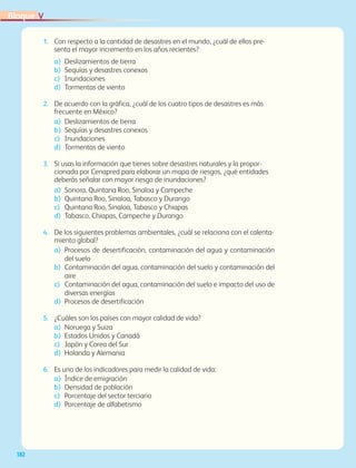182
VBloque
1.	 Con respecto a la cantidad de desastres en el mundo, ¿cuál de ellos pre-
senta el mayor incremento en los años recientes?
a)	 Deslizamientos de tierra
b) 	Sequías y desastres conexos
c)	 Inundaciones
d)	 Tormentas de viento
2.	 De acuerdo con la gráfica, ¿cuál de los cuatro tipos de desastres es más
frecuente en México?
a)	 Deslizamientos de tierra
b)	 Sequías y desastres conexos
c) 	 Inundaciones
d)	 Tormentas de viento
3.	 Si usas la información que tienes sobre desastres naturales y la propor-
cionada por Cenapred para elaborar un mapa de riesgos, ¿qué entidades
deberás señalar con mayor riesgo de inundaciones?
a)	 Sonora, Quintana Roo, Sinaloa y Campeche
b)	 Quintana Roo, Sinaloa, Tabasco y Durango
c)	 Quintana Roo, Sinaloa, Tabasco y Chiapas
d)	 Tabasco, Chiapas, Campeche y Durango
4.	 De los siguientes problemas ambientales, ¿cuál se relaciona con el calenta-
miento global?
a)	Procesos de desertificación, contaminación del agua y contaminación
del suelo
b)	Contaminación del agua, contaminación del suelo y contaminación del
aire
c)	Contaminación del agua, contaminación del suelo e impacto del uso de
diversas energías
d)	Procesos de desertificación
5.	 ¿Cuáles son los países con mayor calidad de vida?
a)	 Noruega y Suiza
b)	 Estados Unidos y Canadá
c)	 Japón y Corea del Sur
d)	 Holanda y Alemania
6.	 Es uno de los indicadores para medir la calidad de vida:
a)	 Índice de emigración
b)	 Densidad de población
c)	 Porcentaje del sector terciario
d)	 Porcentaje de alfabetismo
AB-GEO-6-P-146-183_2014_2015 2.indd 182 17/02/14 16:46
 