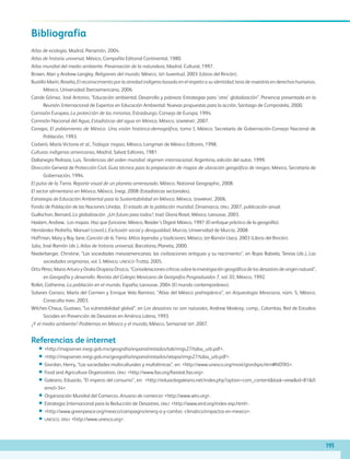 Bibliografía
Atlas de ecología, Madrid, Parramón, 2004.
Atlas de historia universal, México, Compañía Editorial Continental, 1980.
Atlas mundial del medio ambiente. Preservación de la naturaleza, Madrid, Cultural, 1997.
Brown, Alan y Andrew Langley, Religiones del mundo, México, sep-Juventud, 2003 (Libros del Rincón).
Bustillo Marín, Roselia, El reconocimiento por la otredad indígena basada en el respeto a su identidad, tesis de maestría en derechos humanos,
México, Universidad Iberoamericana, 2006.
Caride Gómez, José Antonio, “Educación ambiental. Desarrollo y pobreza: Estrategias para ‘otra’ globalización”. Ponencia presentada en la
Reunión Internacional de Expertos en Educación Ambiental: Nuevas propuestas para la acción, Santiago de Compostela, 2000.
Comisión Europea, La protección de las minorías, Estrasburgo, Consejo de Europa, 1994.
Comisión Nacional del Agua, Estadísticas del agua en México, México, semarnat, 2007.
Conapo, El poblamiento de México. Una visión histórico-demográfica, tomo I, México, Secretaría de Gobernación-Consejo Nacional de
Población, 1993.
Corberó, María Victoria et al., Trabajar mapas, México, Longman de México Editores, 1998.
Culturas indígenas americanas, Madrid, Salvat Editores, 1981.
Dallanegra Pedraza, Luis, Tendencias del orden mundial: régimen internacional, Argentina, edición del autor, 1999.
Dirección General de Protección Civil, Guía técnica para la preparación de mapas de ubicación geográfica de riesgos, México, Secretaría de
Gobernación, 1994.
El pulso de la Tierra. Reporte visual de un planeta amenazado, México, National Geographic, 2008.
El sector alimentario en México, México, Inegi, 2008 (Estadísticas sectoriales).
Estrategia de Educación Ambiental para la Sustentabilidad en México, México, semarnat, 2006.
Fondo de Población de las Naciones Unidas, El estado de la población mundial, Dinamarca, onu, 2007, publicación anual.
Guillochon, Bernard, La globalización. ¿Un futuro para todos?, trad. Gloria Roset, México, Larousse, 2003.
Haslam, Andrew, Los mapas. Haz que funcione, México, Reader’s Digest México, 1997 (El enfoque práctico de la geografía).
Hernández Pedreño, Manuel (coord.), Exclusión social y desigualdad, Murcia, Universidad de Murcia, 2008.
Hoffman, Mary y Ray Jane, Canción de la Tierra. Mitos leyendas y tradiciones, México, sep-Ramón Llaca, 2003 (Libros del Rincón).
Julia, José-Ramón (dir.), Atlas de historia universal, Barcelona, Planeta, 2000.
Niederberger, Christine, “Las sociedades mesoamericanas: las civilizaciones antiguas y su nacimiento”, en Rojas Rabiela, Teresa (dir.), Las
sociedades originarias, vol. I, México, unesco-Trotta, 2005.
Ortiz Pérez, Mario Arturo y Oralia Oropeza Orozco, “Consideraciones críticas sobre la investigación geográfica de los desastres de origen natural”,
en Geografía y desarrollo. Revista del Colegio Mexicano de Geógrafos Posgraduados 7, vol. III, México, 1992.
Rollet, Catherine, La población en el mundo, España, Larousse, 2004 (El mundo contemporáneo).
Solanes Carraro, María del Carmen y Enrique Vela Ramírez, “Atlas del México prehispánico”, en Arqueología Mexicana, núm. 5, México,
Conaculta-inah, 2003.
Wilches-Chaux, Gustavo, “La vulnerabilidad global”, en Los desastres no son naturales, Andrew Maskrey, comp., Colombia, Red de Estudios
Sociales en Prevención de Desastres en América Latina, 1993.
¿Y el medio ambiente? Problemas en México y el mundo, México, Semarnat-sep, 2007.
Referencias de internet
••	http://mapserver.inegi.gob.mx/geografia/espanol/estados/tab/imgs27/taba_urb.pdf.
••	http://mapserver.inegi.gob.mx/geografia/espanol/estados/ixtapa/imgs27/taba_urb.pdf.
••	Giordan, Henry, “Las sociedades multiculturales y multiétnicas”, en: http://www.unesco.org/most/giordspa.htm#NOTAS.
••	Food and Agriculture Organization, onu: http://www.fao.org/faostat.fao.org.
••	Galeano, Eduardo, “El imperio del consumo”, en: http://eduardogaleano.net/index.php?option=com_contenttask=viewid=81It
emid=34.
••	Organización Mundial del Comercio, Anuario de comercio: http://www.wto.org.
••	Estrategia Internacional para la Reducción de Desastres, onu: http://www.eird.org/index-esp.html.
••	http://www.greenpeace.org/mexico/campaigns/energ-a-y-cambio -climatico/impactos-en-mexico.
••	unesco, onu: http://www.unesco.org.
195
AB-GEO-6-P-184-200_2014_2015.indd 195 17/02/14 16:47
 