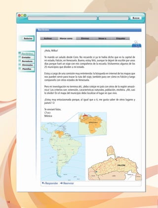 18
¡Hola, Milka!
Te mando un saludo desde Coro. No recuerdo si ya te había dicho que es la capital de
mi estado, Falcón, en Venezuela. Bueno, estoy feliz, aunque te dejaré de escribir por unos
días porque haré un viaje con mis compañeros de la escuela. Visitaremos algunos de los
25 municipios que dividen a mi estado.
Estoy a cargo de una comisión muy entretenida:la búsqueda en internet de los mapas que
nos pueden servir para trazar la ruta del viaje, también para ver cómo es Falcón y luego
compararlo con otros estados de Venezuela.
Pero mi investigación no termina ahí, ¡debo cotejar mi país con otros de la región amazó-
nica! Los criterios son: extensión, características naturales, población, etcétera. ¡Ah, casi
lo olvido! En el mapa del municipio debo localizar el lugar en que vivo.
¡Estoy muy entusiasmada porque, al igual que a ti, me gusta saber de otros lugares y
países! J
Te enviaré fotos.
Chao
Mónica
Basseterre
Saint John's
Roseau
Castries
Saint George's
Kingstown
Bridgetown
Puerto España
Brasilia
La Paz
Lima
Asunción
Santiago
Buenos Aires
Montevideo
Bogotá
Caracas
Quito
Georgetown
Paramaribo
Cayena
Martinica (Francia)
TRINIDADY TOBAGO
ANTIGUAY BARBUDA
BARBADOS
SANTA LUCÍA
DOMINICA
GRANADA
SAN CRISTÓBALY NEVIS
GUYANA
VENEZUELA
COLOMBIA
SURINAM
ECUADOR
BRASIL
GUAYANA
FRANCESA
BOLIVIA
PARAGUAY
URUGUAY
CHILE
SANVICENTEY LAS GRANADINAS
PERÚ
ARGENTINA
ANGUILA (Reino Unido)
Islas Galápagos
(Ecuador)
Islas Malvinas
(Reino Unido)
Georgias del Sur
(Reino Unido)
Sandwich del Sur
(Reino Unido)
Orcadas del Sur
(Reino Unido)
Guadalupe (Francia)
San Ambrosio
(Chile)
Juan Fernández
(Chile)
San Félix
(Chile)
Curaçao
(Paises Bajos)
Montserrat (Reino Unido)
Amazonas
Bolívar
Apure
Barinas
Zulia
Lara
Trujillo
Falcón
Portuguesa
Guárico
Cojedes
Miranda
Yaracuy
Carabobo
Aragua
Anzoategui
Monagas
Delta Amacuro
Sucre
Mérida
Táchira
VENEZUELA
LARA
FALCÓN
CORO
YARACUY
CARABOBO
ZULIA
AB-GEO-6-P-008-041_2014_2015.indd 18 17/02/14 16:36
 