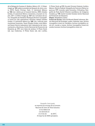 Geografía. Sexto grado
se imprimió por encargo de la Comisión
Nacional de Libros de Texto Gratuitos
en los talleres de ,
con domicilio en ,
en el mes de de 2014.
El tiraje fue de XXXX ejemplares.
de la Delegación Gustavo A. Madero, México, D.F., © Glowi-
mages; p. 165: palacio presidencial después de sismo, ene-
ro 2010, Puerto Príncipe, Haití, © Latinstock México;
p. 166: (arr.) daños por el huracán Katrina, 2005, Estados
Unidos, © Latinstock México; terremoto y tsunami en Ja-
pón, 2011, © Other Images; p. 167: (arr.) simulacro de sis-
mo, fotografía de Heriberto Rodríguez/Archivo Iconográfi-
co DGMIE-SEP; (ab.) golondrinas, Honolulu, Hawaii, Estados
Unidos, © Latinstock México; p. 168: (arr.) vehículo para
monitorear huracanes, Texas, Estados Unidos, noaa Natio-
nal Severe Storms Laboratory; (ab.) Laboratorio de Instru-
mentación y Monitoreo, Centro Nacional de Prevención de
Desastres; p. 171: (arr.) latas de verdura, © Photo Stock;
(ab. izq.) medicinas, © Photo Stock; (ab. der.) cerillos,
© Photo Stock; p.172: Escuela Primaria Estatuto Jurídico,
México, Distrito Federal, fotografía de Francisco Palma La-
guna; p. 177: incendio, ejido Cerocahui, Chihuahua, foto-
grafía de Perla Xóchitl Silvestre Lara/Banco de Imágenes
Conabio; p. 178: Cartel incendio forestal, Centro Nacional
de Prevención de Desastres.
Mapas: Magdalena Juárez.
Iconos de sección: Libro de Wizards Batak Indonesia, Mu-
seo Nacional de Etnología, Leiden, Holanda; lupa, Archivo
iconográfico DGMIE-SEP; semáforo, Archivo iconográfico DG-
MIE-SEP; mundo y manos, Archivo Iconográfico DGMIE-SEP;
cerebro humano, Archivo Iconográfico DGMIE-SEP.
198
AB-GEO-6-P-184-200_2014_2015.indd 198 18/02/14 13:44
 
