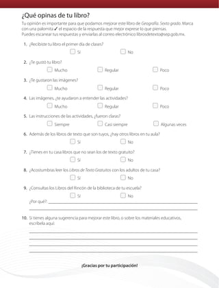 Tu opinión es importante para que podamos mejorar este libro de Geografía. Sexto grado. Marca
con una palomita ✓ el espacio de la respuesta que mejor exprese lo que piensas.
Puedes escanear tus respuestas y enviarlas al correo electrónico librosdetexto@sep.gob.mx.
	1.	¿Recibiste tu libro el primer día de clases?
	   Sí	   No
	2.	¿Te gustó tu libro?
	  Mucho	  Regular	  Poco
	3.	¿Te gustaron las imágenes?
	  Mucho	  Regular	  Poco
	4.	Las imágenes, ¿te ayudaron a entender las actividades?
	  Mucho	  Regular	  Poco
	5.	Las instrucciones de las actividades, ¿fueron claras?
	  Siempre	   Casi siempre	   Algunas veces
	6.	Además de los libros de texto que son tuyos, ¿hay otros libros en tu aula?
	   Sí	   No
	7.	¿Tienes en tu casa libros que no sean los de texto gratuito?
	   Sí	   No
	8.	¿Acostumbras leer los Libros de Texto Gratuitos con los adultos de tu casa?
	   Sí	   No
	9.	¿Consultas los Libros del Rincón de la biblioteca de tu escuela?
	   Sí	   No
¿Por qué?: 

	10.	Si tienes alguna sugerencia para mejorar este libro, o sobre los materiales educativos,
escríbela aquí:




¡Gracias por tu participación!
¿Qué opinas de tu libro?
que opinas.indd 160 18/02/14 12:57
 