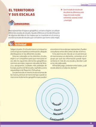 Actividad
19
Lección 2
El territorio
y sus escalas
❖❖ Con el estudio de esta lección
describirás las diferencias entre
mapas de escala mundial,
continental, nacional, estatal
y municipal.
Para representar el espacio geográfico, cercano o lejano, se utilizan
diferentes escalas de estudio. Ayuda a Mónica con la identificación
de algunas del ellas en los mapas que se muestran en el correo y
escribe la escala de estudio que consideres que tiene cada mapa.
Salgan al patio. En el suelo tracen un esquema
comoelquesemuestraacontinuación,después
distribúyanse en las diferentes escalas.
Una vez colocados en los distintos círculos,
elijan a un compañero para que mencione en
voz alta los siguientes elementos geográficos:
caminos vecinales, regiones naturales de Vera-
cruz, aeropuertos, ciudades más pobladas de
Europa, puertos de Venezuela, capitales y zona
arqueológica de Paquimé, Chihuahua.
Losalumnosdeunmismocírculosetomande
lasmanosybrincanalmismotiempocuandose
mencione el elemento geográfico que pueden
encontrarenlaescalaquerepresentan.Pueden
consultarse entre ellos antes de dar el brinco.
Si los alumnos de más de un círculo brincan
al mencionarse un elemento, comenten en el
grupo por qué esa información puede repre-
sentarse en más de una escala y decidan cuál
es la más adecuada.
Alfinaldeljuego,contestenentretodos:¿cuál
escala abarca a todas las demás?
Comencemos
Continental
Nacional
Estatal
M
unicipal
AB-GEO-6-P-008-041_2014_2015.indd 19 17/02/14 16:36
 