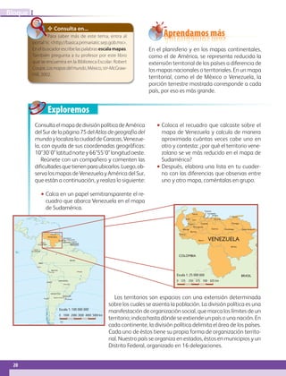Exploremos
20
IBloque
Bolívar
Apure
Barinas
Zulia Lara
Trujillo
Falcón
Portuguesa
Cojedes
Guárico
Miranda
Yaracuy
Carabobo
Aragua
Anzoátegui
Monagas
Delta Amacuro
Sucre
Mérida
Táchira
VENEZUELA
COLOMBIA
BRASIL
GUYANA
Aprendamos más
En el planisferio y en los mapas continentales,
como el de América, se representa reducida la
extensión territorial de los países a diferencia de
los mapas nacionales o territoriales. En un mapa
territorial, como el de México o Venezuela, la
porción terrestre mostrada corresponde a cada
país, por eso es más grande.
ConsultaelmapadedivisiónpolíticadeAmérica
delSurdelapágina75delAtlasdegeografíadel
mundo y localiza la ciudad de Caracas, Venezue-
la, con ayuda de sus coordenadas geográficas:
10°30'0latitudnortey66°55'0longitudoeste.
Reúnete con un compañero y comenten las
dificultadesquetienenparaubicarlos.Luego,ob-
serva los mapas de Venezuela y América del Sur,
que están a continuación, y realiza lo siguiente:
•• Calca en un papel semitransparente el re-
cuadro que abarca Venezuela en el mapa
de Sudamérica.
•• Coloca el recuadro que calcaste sobre el
mapa de Venezuela y calcula de manera
aproximada cuántas veces cabe uno en
otro y contesta: ¿por qué el territorio vene-
zolano se ve más reducido en el mapa de
Sudamérica?
•• Después, elabora una lista en tu cuader‑
no con las diferencias que observas entre
uno y otro mapa, coméntalas en grupo.
Los territorios son espacios con una extensión determinada
sobre los cuales se asienta la población. La división política es una
manifestación de organización social, que marca los límites de un
territorio; indica hasta dónde se extiende un país o una nación. En
cada continente, la división política delimita el área de los países.
Cada uno de éstos tiene su propia forma de organización territo-
rial. Nuestro país se organiza en estados, éstos en municipios y un
Distrito Federal, organizado en 16 delegaciones.
✥ Consulta en...
Para saber más de este tema, entra al
portal tic http://basica.primariatic.sep.gob.mx.
En el buscador escribe las palabras escalamapas.
También pregunta a tu profesor por este libro
que se encuentra en la Biblioteca Escolar: Robert
Coupe,Losmapasdelmundo,México,sep-McGraw-
Hill, 2002.
BrasiliaLa Paz
Lima
Asunción
Buenos Aires
Montevideo
Bogotá
Caracas
Quito
Georgetown
Paramaribo
Cayena
GUYANA
VENEZUELA
COLOMBIA
SURINAM
ECUADOR
BRASIL
BOLIVIA
PARAGUAY
URUGUAY
CHILE
PERÚ
ARGENTINA
GUAYANA
FRANCESA
Santiago
Escala 1: 100 000 000
0 1000 2000 3000 4000 5000 km
Escala 1: 25 000 000
0 125 250 375 500 625 km
Escala 1: 100 000 000
0 1000 2000 3000 4000 5000 km
Escala 1: 25 000 000
0 125 250 375 500 625 km
AB-GEO-6-P-008-041_2014_2015.indd 20 17/02/14 16:36
 