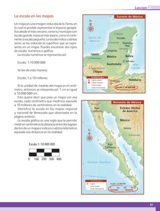 21
Lección 2
La escala en los mapas
Un mapa es una imagen reducida de la Tierra, en
la cual es posible representar el espacio geográ-
ficodesdeelmáscercano,comotumunicipiocon
escalagrande,hastaelmáslejano,comoelconti-
nente a escala pequeña. La escala indica cuántas
veces se ha reducido la superficie que se repre-
senta en un mapa. Puedes encontrar dos tipos
de escala: numérica o gráfica.
La escala numérica se representa así:
Escala: 1:10 000 000
Se lee de esta manera:
Escala: 1 a 10 millones
Si la unidad de medida del mapa es el centí-
metro, entonces se interpreta así: 1 cm es igual
a 10 000 000 cm.
Esto quiere decir que para un mapa con esa
escala, cada centímetro que medimos equivale
a 10 millones de centímetros en la realidad.
Identifica la escala en los mapas regional
y nacional de Venezuela que observaste en la
página anterior.
La escala gráfica es una regla que te permite
medirencentímetrosladistanciaentredoslugares
dentro de un mapa e indica a cuántos kilómetros
equivale esa distancia en la realidad.
20˚
25˚
90˚
Mar
Caribe
Golfo de
México
Belice
Guatemala
Honduras
Yucatán
Campeche
Quintana
Roo
Tabasco
Chiapas
S i m b o l o g í a
Capital estatal
Capital nacional
Límite estatal
Límite internacional
N
Escala 1: 10 000 000
México
Belmopán
Guatemala
Mérida
Campeche
Villahermosa
Tuxtla Gutiérrez
Chetumal
Sureste de México
30˚
25˚
115˚ 110˚
23° 27’ Trópico de Cáncer
Océano Pacíﬁco
Estados Unidos
de América
México
Baja
California
Baja
California
Sur
Sonora
Golfo
deCalifornia
N
0 100 200 300 km
Escala 1: 10 000 000
S i m b o l o g í a
Capital
Límite estatal
Límite internacional
La Paz
Hermosillo
Mexicali
Noroeste de México
0	 100	200	300	400
Escala 1: 10 000 000
AB-GEO-6-P-008-041_2014_2015.indd 21 17/02/14 16:36
 