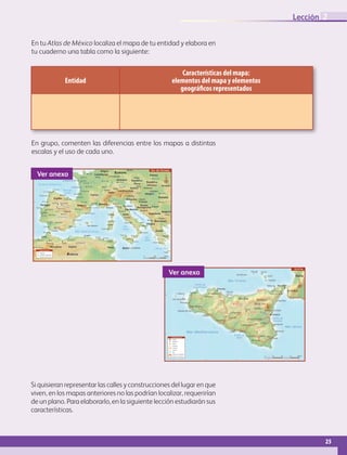 25
Lección 2
En tu Atlas de México localiza el mapa de tu entidad y elabora en
tu cuaderno una tabla como la siguiente:
Entidad
Características del mapa:
elementos del mapa y elementos
geográficos representados
En grupo, comenten las diferencias entre los mapas a distintas
escalas y el uso de cada uno.
Zurich
Zaragoza
Valladolid
Valencia
Sevilla
Santander
Salamanca
Oviedo
MurciaMálaga
La Coruña
Córdoba
Cádiz
Bilbao
Badajoz
Porto
Cracovia
Turín
Perugia
Palermo
Nápoles
Messina
Florencia
Catania
Cagliari
Graz
Barcelona
Andorra La Vieja
Taranto
Génova
Bari
Setubal
Resita
Oradea
Sassari
Casablanca
Orán
El Ferrol
Pontevedra
Zamora
Toledo
Crotone
Mequines
Marrakech
Fes
Annaba
Calamata
Stuttgart
Tolosa
Burdeos
Peniche
Abrantes
La Baule-Escoublac
Tours
Renes
Poitiers
Nimes
Nantes Nancy
Limoges
La Rochelle Dijón
Canes
Tétouan
Oujda
Tlemcen
Skikda
Sougueur
RíoRhín
Río Danubio
Río Duero
Río Po
Río Guadiana
Río Lo
ira
20˚
20˚10˚0˚
40˚
10˚
Belgrado
Berna
Vaduz
Madrid
Liubliana
Lisboa
La Valletta
Skopje
Luxemburgo
Bratislava
Roma
Budapest
Zagreb
Atenas
Berlín
París Praga
Sofía
Sarajevo
Viena
Tirana
Túnez
Rabat
Argelia
Mónaco
San Marino
Túnez
Suiza
España Eslovenia
República
Eslovaca Ucrania
San Marino
Rumania
Bulgaria
Portugal
Polonia
Marruecos
Mónaco
Malta
Macedonia
Liechtenstein
Italia
Hungría
Grecia
Alemania
Francia
República
Checa
Croacia
Bosnia
Herzegovina
Bélgica
Austria
Andorra
Argelia
Albania
Yugoslavia
Luxemburgo
EUROPA
ÁFRICA
Córcega
Creta
CerdeñaIslas Baleares
Sicilia
Gibraltar
Mar
Jónico
Mar de Creta
Mar del Norte
Bahía de
Vizcaya
M
ar Adriático
Mar
Tirreno
Mar Mediterráneo
Océano Atlántico
0 250 500 km
N
S i m b o l o g í a
Sur de Europa
Capitales
Ciudades importantes
Frontera internacional
Ver anexo
A 19/E 932
A 19/E 932
SS 514
SS 417
SS 189
SS 121
A 29/E 90
Taormina
Acireale
Augusta
Siracusa
Avola
Noto
Lentini
Ragusa
Modica
Vittoria
GelaLicata
Agrigento
Partinico
Alcamo
Trapani
Marsala
Castervetrano
Mazara del Vallo
Sciacca
Canicatti
Calfaniseta
Enna
Monte Edna
Termini
Imerse
Plaza Armerina
Adriano
Randazzo
Barcellona
Pozzo di Gotto
Milazzo
Paterno
Caltagirone
Messina
Calabria
Catania
Palermo
Río
Belice
Río
Platani
Río Simeto
38˚
37˚
12˚ 13˚ 14˚ 15˚ 16˚
Italia
Sicilia
Isla Alicudi
Isla Favignana
I. Levanzo
Satina
Lipari
Vulcano
Filicudi
Mar Jónico
Mar Tirreno
Golfo de
Castellmare
Golfo de
Gela
Golfo de
Catania
S i m b o l o g í a
Ciudad
Población
Volcán
Autopista
Carretera
Camino
Ríos
Número de autopista
Número de carretera
Mar Mediterráneo
0 25 50 75 100 km.
N
A 29
Sicilia
S 12
Ver anexo
Si quisieran representar las calles y construcciones del lugar en que
viven, en los mapas anteriores no las podrían localizar, requerirían
de un plano. Para elaborarlo, en la siguiente lección estudiarán sus
características.
AB-GEO-6-P-008-041_2014_2015.indd 25 17/02/14 16:36
 