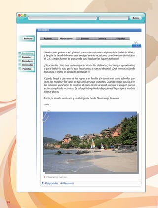 2626
Saludos,Luis,¿cómo te va? ¿Sabes?,encontré en mi maleta el plano de la ciudad de México
y la guía de la red del metro que conseguí en mis vacaciones, cuando estuve de visita en
el D. F. ¡Ambos fueron de gran ayuda para localizar los lugares turísticos!
¿Te acuerdas cómo nos sirvieron para calcular las distancias, los tiempos aproximados,
y para decidir la ruta por la cual llegaríamos a nuestro destino? ¡Qué aventura cuando
tomamos el metro en dirección contraria! L
Cuando llegué a casa mostré los mapas a mi familia y le conté a mi primo sobre los par-
ques, los museos y las casas de tus familiares que visitamos. Cuando vengas para acá en
las próximas vacaciones te mostraré el plano de mi localidad, aunque te aseguro que no
es tan complicado recorrerla. Es un lugar tranquilo donde podemos llegar a pie a muchos
sitios y playas.
En fin, te mando un abrazo y una fotografía desde Zihuatanejo, Guerrero.
Toño
ΕΕ Zihuatanejo, Guerrero.
AB-GEO-6-P-008-041_2014_2015.indd 26 17/02/14 16:36
 