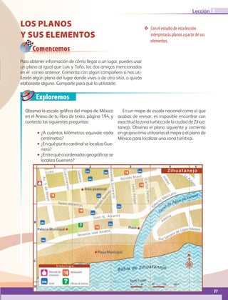27
Lección
Los planos
y sus elementos
❖❖ Con el estudio de esta lección
interpretarás planos a partir de sus
elementos.
Comencemos
Observa la escala gráfica del mapa de México
en el Anexo de tu libro de texto, página 194, y
contesta las siguientes preguntas:
•• ¿A cuántos kilómetros equivale cada
centímetro?
•• ¿En qué punto cardinal se localiza Gue-
rrero?
•• ¿Entre qué coordenadas geográficas se
localiza Guerrero?
En un mapa de escala nacional como el que
acabas de revisar, es imposible encontrar con
exactitud la zona turística de la ciudad de Zihua-
tanejo. Observa el plano siguiente y comenta
en grupo cómo utilizarías el mapa o el plano de
México para localizar una zona turística.
Exploremos
Para obtener información de cómo llegar a un lugar, puedes usar
un plano al igual que Luis y Toño, los dos amigos mencionados
en el correo anterior. Comenta con algún compañero si has uti-
lizado algún plano del lugar donde vives o de otro sitio, o quizás
elaboraste alguno. Comparte para qué lo utilizaste.
3
Escala 1: 100 000 000
0 1000 2000 3000 4000 5000 km
Escala 1: 25 000 000
0 125 250 375 500 625 km
Escala 1: 4000
0 40 80 120 160 m
AB-GEO-6-P-008-041_2014_2015.indd 27 17/02/14 16:36
 