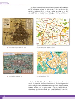 30
IBloque
En la actualidad, los planos urbanos han alcanzado un alto
grado de precisión gracias al desarrollo de la tecnología. Desde
losavionesylossatélitesseobtienenfotografíasqueaportandatos
exactos de la superficie representada. Esos datos se almacenan y
procesan en las computadoras para trazar los planos y los mapas.
Los planos urbanos son representaciones de ciudades, tienen
además un valor histórico porque se registran en las diferentes
épocas de una ciudad, de modo que son una herramienta útil para
saber cómo se ha transformado ese lugar a lo largo del tiempo.
ΕΕ Plano de Roma en el siglo xvi. ΕΕ Plano de Roma en 2010.
ΕΕ Plano de la ciudad de México en 2010.ΕΕ Plano de la ciudad de México en 1858.
Benito Juarez
International Airport
Zocalo
Palacio de Gobierno
Catedral
Bellas
Artes
Train
Station
Museo
de Antropologia
Museo
de Antropologia
Basilica
Magolena
Mixhuca
Club de Golf
Hacienda
Club de Golf
Hacienda
AREA DE CONSERVACION
ECOLOGICA
AREA DE CONSERVACION
ECOLOGICA
Instituto
Politecnico
Nacional
Instituto
Politecnico
NacionalUniversidad
Autonoma
Metropolitana
Universidad
Autonoma
Metropolitana
Parque
Tezozomoc
Parque
Tezozomoc
Panteon EspanolPanteon Espanol
HipodromoHipodromo
Parque Las AguilasParque Las Aguilas
Universidad
Iberoamericana
Universidad
Iberoamericana
Ciudad
Universitaria
U.N.A.M.
Ciudad
Universitaria
U.N.A.M.
Viveros
de Coyoacan
Viveros
de Coyoacan
Churubusco
Country Club
Churubusco
Country Club
Parque Nacional
Cerro de la Estrella
Parque Nacional
Cerro de la Estrella
Parque
Naucall
Parque
Naucall
Parque Nacional
Los Remedios
Parque Nacional
Los Remedios
Deportivo
Los Galeara
Deportivo
Los Galeara
Ciudad
Deportiva
Magdalena
Mixhuca
Ciudad
Deportiva
Magdalena
Mixhuca
Bosque
San Juan Aragon
Bosque
San Juan Aragon
Cerro
del Judio
Cerro
del Judio
Cerro
Chiqihuite
Cerro
Chiqihuite
Parque Nacionaldel Tepeyac
Vaso Regulador
Carretas
Vaso Regulador
Carretas
Vaso Regulador
El Cristo
Vaso Regulador
El Cristo
Presa Madin
Terminal
del Norte
(Bus Station)
TAPO
(Bus Station)
Terminal Poniente
(Bus Station)
Terminal Poniente
(Bus Station)
ZONA
ROSA
POLANCO
SAN RAFEL
LOMAS DE
CHAPULTEPEC
LOMAS DE
CHAPULTEPEC
LOMAS DE
CHAPULTEPEC
LEGARIA
CENTRO
OBRERA
DOCTORES
MORELOS
PERAVILLO
ALAMOS
SAN ANDRES
TETEPILCO
IZTACALCO
DEL VALLENARVARTESAN PEDRO
DE
LOS PINOS
SAN PEDRO
DE
LOS PINOS
COYOACAN
LAS AGUILAS
ROMERO DE TERREROS
PEDREGAL
DE
SANTO DOMINGO
PASEOS
DE
TASQUENA
ROMERO RUBIO
CARACOL
FEDERAL
IGNACIO
ZARAGOZA
LINDAVISTALINDAVISTA
INDUSTRIAL XALOSTOC
LAZARO CARDENAS
BENITO JUAREZ
HANK GONZALEZ
SANTA
CLARA
CUAUTEPEC DE MADEROCUAUTEPEC DE MADERO
CHALMA DE
GUADALUPE
PUEBLO
SANTA CECILIA
EL PUERTO
SAN JUAN
IXTACALA PROGRESO NACIONALPROGRESO NACIONAL
INDUSTRIAL
VALLEJO
COLTONGO
COSMOPOLITA
AZCAPOTZALCO
TEZOZOMOC
NUEVA
SANTA MARIACLAVERIA
UNIDAD
HABITACIONAL
EL ROSARIO
RINCONADA SAN MARCOS
LAS ARBOLEDAS
IZCALLI
DEL VALLE
EL DORADO
VALLE DORADO
LOS PIRULES
TLALNEPANTLA
LOS REYES
IXTACALA
VIVEROS
DEL VALLE
VIVEROS
DEL VALLE
VALLE DE SANTA MONICA
ADOLFO LOPEZ MATEOS
LAS ARBOLEDAS
LOMIS
DE ATIZAPAN
LOMIS
DE ATIZAPAN
LOMAS DE BELLAVISTA
JARDINES DE SATELITE
VISTA HERMOSA
LOMAS
DE SAN MATEO
SANTA CRUZ
ACATLAN
CIUDAD SATELITE
NAUCALPAN DE JUAREZ
SAN LORENZO TOTOLINGA
SAN ANTONIO
ZOMEYUCAN
VALLE DORADO CHAMAPA
LOMA DE SOTELO
HEROES DE LA REVOLUCION
LOMAS
DE LA HERRADURA
BOSQUES DE LAS PALMAS
VILLA DE LAS LOMAS
BOSQUES
DE LAS LOMAS
LOMAS REFORMALOMAS REFORMA
OLIVAR DEL CONDE
LOMAS
DE SAN ANGEL
INN
LOMAS
DE SAN ANGEL
INN
LOMAS DE LAS AGUILAS
LA ANGOSTURA
SAN JERONIMO
LIDICE
TIZAPAN
JARDINES DEL PEDREGAL
DE SAN ANGEL
JARDINES DEL PEDREGAL
DE SAN ANGEL
PEDREGAL
DE SANTA URSULA
AVANTE
SAN FRANCISCO
CULHUACAN
CAMPESTRE
CHURUBUSCO
CAMPESTRE
CHURUBUSCO
RESIDENCIAL
CAFETALES
IZTAPALAPA
LEYES DE REFORMA
SAN BERNABE OCOTEPEC
PASEOS
DE
CHURUBUSCO
AGRICOLA
ORIENTAL
PANTITLAN
CanaldeMiramontes
EscuelaNaval
Calz. de las Bombas
CarlotaArmero
Av.Santa Ana
CanaldeGaray
Av.Tlahuac
Calz.SanLorenzo
Ejido
CanalN
acional
Puente RamrezPuente Ramrez
Av.Hidalgo
Paseo de la Reforma
Av. Chapultepec
Calz.Mex
icoTac
uba San Cosme
Izazaga
Bucareli
Rayon
SanAntonioAbad
Fray Servando Teresa de Mier
Fray Servando Teresa de Mier
EjeCentralLazaroCardenas
Ignacio Zaragoza
AnillodeCircunvalacionAv.delTr
abajo
Albaniles
Iztaccihuati
Av.del Taller
Viaducto
Dr.Vertiz
Durango
Av.Yucatan
Av.Baja CaliforniaAv.Baja CaliforniaBenjamin Franklin
Benjamin Franklin
JoseVasconcelos
JoseVasconcelos
Presidente Masaryk
Horacio
Rio San Joaq
u
in ThiersAv.Ejército Nacional
Av.M
arinaNacional
Jalisco
Cuauhtemoc
Viaducto Miguel Aleman
Mazatlan
Periferico
Xochimilco
Blvr.PuertoAereo
OceaniaCanal del Norte
Canal del Norte
Transvaal
Viaducto Rio de la PiedadViaducto Rio de la Piedad
F.C.Rio Frio
CanaldeSanJuan
CanaldeSanJuan
RioChurubusco
Ote.253
Canal de Tezontle
San Rafael Atlixco
Leyes de Reforma
Av.Jalisco
Av.RioChurubusco
C
oyuya
Central
de
Abastos
JavierR.Gomez
Purisima
Calz.delaViga
Av.5 de Mayo
Calz.Ermita Iztapalapa
Agustin Yanez
Morelos Playa Pie de la Cuesta
PlutarcoEliasCalles
Calz.deTlalpan
CumbresdeMaltrata
Municipio Libre
Ote.172
Eugenia
Angel Urraza
Av.DivisiondelNorte
Av.DivisiondelNorte
EjeCentral
Av.Universidad
Obrero Mundial
Obrero Mundial
Diag.San Antonio
Av.Popocatepetl
Av.PopocatepetlGabrielManceraAmores
Av.Rio Churubusco
Jose Maria Rico
Av.Coyoacan
Felix Cuevas
Pennsylvania
Rio
Mixcoac
Av.Patriotismo
Av.Constituyentes
Av.Constituyentes
Observatorio
Tacubaya
AltaTension
Vasco de Quiro ga
PaseodelaReforma
PaseodelasPa
lm
as
Av.del
Conscripto
Av.del
Conscripto
Ind
ustria
Militar
Ind
ustria
MilitarAv.d
elosBos
ques
Av.Lo m
asdeAnah
uac
Pa
seo de los Laureles
CARRETERA
MEXICO
TOLUCA
AUTOPI
STACON
STITUYENTES
LA
VENTA
Av.
Ta
maulipas
Desierto
de
los Leones
San
Bernabe
SanJeronimo
Luis Cabrera
Av. Toluca
Blvr.delaLuz
PaseodelPedregal
Blvr.Ado
lfo
Lopez M
ateos
Av.A.DelfinMadrigalAv.A.DelfinMadrigal
Av.del IMAN
Av.Aztecas
Copilco Pedro Henriquez Urena
Pacifico
Miguel Angel de Quevedo
Calz.de las Aguilas
Centenario
Revolucion
Av.InsurgentesSur
Minerva
Av.Univ
ers
idad
Tasquena
Calz.deTlalpan
AnilloPeriferico
Av.Tlahuac
Arneses
ME
XICO H
UIXQUI
LUC
AN
AV.510
AV.506
Rio Consulado
Manuel GonzalezRicardo Flores Magon
Ricardo Flores Magon
InstitutoTec.Indust
rial Jac arandas Circuito Interior
InstitutoTec.Indust
rial Jac arandas Circuito Interior
Cuitlahuac
Calz.Legaria
Blvr. A
vilaCamac
ho
San E steban
Santa Lucia
1 de Mayo
Alfredo de
l
Mazo
BLVR. LUIS DONALD O
COLOSIO
V
ia
Lopez Ma
teos
Calz.de la Narania
Av.San Isidro
Av.San Isidro
Av.TezozomocAquilesSerdan
Av.5 de Mayo Salonic
Calz.C
am
arones
Re
f. A zcapotzalco
Granjas
Cuitlahuac Robles Dominguez
Cuitlahuac Robles Dominguez
Av.602
Av.412
Calz. San Juan de
Aragon
Calz. San Juan de
Aragon
Talisman
CongresodelaUnion
FerrocarrilHidalgo
Calz.Misterios
InsurgentesNorte
A
v.
San Mateo
NopalaA
v.
San Mateo
Nopala
Cir.M
isioneros
Anillo
Periferico
Blvr.AvilaCamacho
Calz.delasArmas
Calz.delasArmas
Av. Pa
seo
Lomas Verdes
Cir.Ingenieros Cir.C
ient
ificos
Av.El Rosario Poniente 140
Calz.Vallejo
Pte. 128
EjeCentralLazaroCardenas
EjeCentralLazaroCardenas
InstitutoPolitecnicoNacional
Montevideo
Montevideo
Av.Ing.EduardoMolinaAv.GranCanal
Av.Villa de Ayala
Anillo Periferico
Av.Central
Av.San Jose
AUTOPISTA
ME
XICO
PACHUCA
V.L.Toledano
Via Morelos
A
v.Acueducto
Vidrio
Plano
Vidrio
Plano
A
v.LaPresa
Calz.Ticoman
M
iguelBernard
Blvr.del Temoluco
Av.JesusReyesHeroles
TolucaTequesquinihu
ac
Vi
aAdolfoLopezMateos
Vi
aAdolfoLopezMateos
Av.Ruiz Co rtines
Av.Pr
esiden
teJuarez
ViaGustavoBazPrada
Viver
o
s de A
si
s
Av.Mario Colin
1o.de Mayo
Rio Lerma
Hidalgo
Av.delos
Ejidos
Av.Radial
Toltecas
Calz.Chalm
a LaVi
lla
Av.Santa Cecilia
GuadalupeVictoria
VenustianoCarranza
Prol.Hidalgo
Del Duranzo
Del Duranzo
San RafaelSan Rafael
arrientos
Lago de Guadalupe
Calz.SanM
ateo
CARRE
TERA
A
ATIZAPAN
Central del Sur (Bus Station)
MEXICO CITYMEXICO CITY
© 2005 AdvantageMexico.Com
AB-GEO-6-P-008-041_2014_2015.indd 30 17/02/14 16:36
 