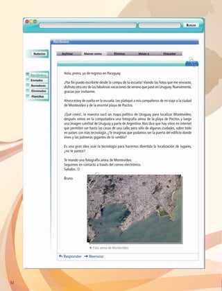 32
ΕΕ Foto aérea de Montevideo.
Hola, primo, ya de regreso en Paraguay.
¡Por fin puedo escribirte desde la compu de la escuela! Viendo las fotos que me enviaste,
disfruto otra vez de las fabulosas vacaciones de verano que pasé en Uruguay.Nuevamente,
gracias por invitarme.
Ahora estoy de vuelta en la escuela. Les platiqué a mis compañeros de mi viaje a la ciudad
de Montevideo y de la enorme playa de Pocitos.
¡Qué crees!, la maestra sacó un mapa político de Uruguay para localizar Montevideo,
después vimos en la computadora una fotografía aérea de la playa de Pocitos y luego
una imagen satelital de Uruguay y parte de Argentina. Nos dice que hay sitios en internet
que permiten ver hasta las casas de una calle, pero sólo de algunas ciudades, sobre todo
en países con más tecnología. ¿Te imaginas que podamos ver la puerta del edificio donde
vives y las palmeras gigantes de la rambla?
Es una gran idea usar la tecnología para hacernos divertida la localización de lugares,
¿no te parece?
Te mando una fotografía aérea de Montevideo.
Seguimos en contacto a través del correo electrónico.
Saludos. J
Bruno
AB-GEO-6-P-008-041_2014_2015.indd 32 17/02/14 16:36
 