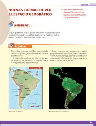 Actividad
33
Lección 4
Nuevas formas de ver
el espacio geográfico
❖❖ Con el estudio de esta lección
distinguirás las características y
la utilidad de las fotografías aéreas
e imágenes de satélite.
ΕΕ Mapa de Sudamérica. ΕΕ Imagen satelital de Sudamérica.
Al igual que Bruno, en esta lección descubrirás otros recursos para
obtener información geográfica. Escribe en tu cuaderno qué re-
cursos has utilizado para este tipo de búsqueda.
Comencemos
ObservalaimagenqueenvióBrunoycompárala
conelmapaylaimagensatelitalquesemuestran
a continuación.
Anota en tu cuaderno las diferencias que
encuentras entre un mapa, la fotografía área y
la imagen satelital de Sudamérica.
Bruno considera que las nuevas tecnologías
geográficas sirven para hacer divertida la locali-
zación. ¿Para qué más pueden ser útiles? Escribe
en tu cuaderno la respuesta porque volverás a
usarla al término de la lección.
Océano
Pacífico
Océano
Atlántico
Venezuela
Uruguay
Surinam
Peru
Paraguay
Panama
Guyana
Guyana
Francesa
Ecuador
Costa
Rica
Colombia
Chile
Brasil
Bolivia
Argentina
Sucre
Caracas
Montevideo
Lima
Asunción
ParamariboGeorgetown
Cayenne
Quito
Bogotá
Santiago
BrasiliaLa Paz
Buenos
Aires
Panamá
San José
20˚
30˚
40˚
50˚20˚30˚40˚50˚60˚70˚80˚90˚100˚
10˚
0˚
10˚
0 1000 2000 km
Escala 1: 70 000 000
América del Sur
N
AB-GEO-6-P-008-041_2014_2015.indd 33 18/02/14 12:36
 