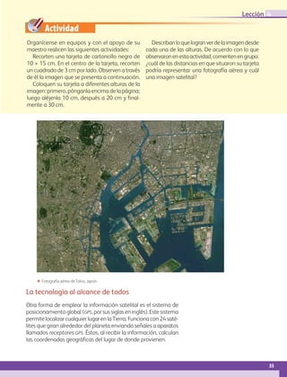 Actividad
35
Lección 4
La tecnología al alcance de todos
Otra forma de emplear la información satelital es el sistema de
posicionamiento global (gps, por sus siglas en inglés). Este sistema
permite localizar cualquier lugar en la Tierra. Funciona con 24 saté-
lites que giran alrededor del planeta enviando señales a aparatos
llamados receptores gps. Éstos, al recibir la información, calculan
las coordenadas geográficas del lugar de donde provienen.
ΕΕ Fotografía aérea de Tokio, Japón.
Organícense en equipos y con el apoyo de su
maestro realicen las siguientes actividades:
Recorten una tarjeta de cartoncillo negro de
10 × 15 cm. En el centro de la tarjeta, recorten
un cuadrado de 3 cm por lado. Observen a través
de él la imagen que se presenta a continuación.
Coloquen su tarjeta a diferentes alturas de la
imagen: primero, pónganla encima de la página;
luego aléjenla 10 cm, después a 20 cm y final-
mente a 30 cm.
Describanloquelogranverdelaimagendesde
cada una de las alturas. De acuerdo con lo que
observaronenestaactividad,comentenengrupo:
¿cuál de las distancias en que situaron su tarjeta
podría representar una fotografía aérea y cuál
una imagen satelital?
AB-GEO-6-P-008-041_2014_2015.indd 35 17/02/14 16:36
 