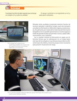 Actividad
36
IBloque
Décadas atrás resultaba complicado detectar fuentes de
recursos naturales o identificar riesgos, pues era necesario
consultar la información en diferentes mapas y a varias esca-
las. Actualmente, por medio de los Sistemas de Información
Geográfica (sig) es posible aproximarse a muchos lugares a
travésdegrandesescalasquepermiten,incluso,captarcalles,
monumentos, ríos o volcanes.
Los SIG pueden mostrar la información en capas con di-
ferentes temas que se sobreponen en un mapa base;
este tipo de tecnología es muy útil para desarrollar los dife-
rentes tipos de análisis y hacer las proyecciones necesarias
para prevenir situaciones de riesgo.
Investigaelnombredealgúnaparatoquecontenga
un receptor gps y cuál es su utilidad.
En grupo, comenten si es importante un gps y
para qué lo utilizarían.
ΕΕ Un receptor de GPS determina las
coordenadas geográficas de cualquier lugar
de la superficie terrestre, incluso localiza
objetos fijos o en movimiento.
ΕΕ El sig permite al geógrafo sobreponer diferentes capas de información de una región, lo que
ayuda a prevenir desastres naturales.
AB-GEO-6-P-008-041_2014_2015.indd 36 17/02/14 16:36
 