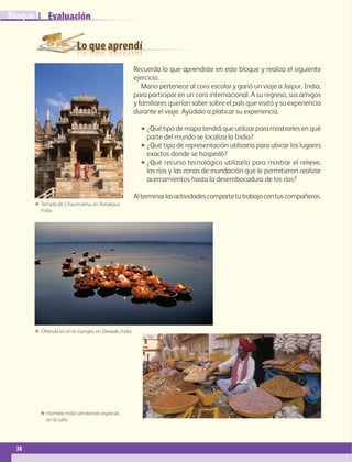 Lo que aprendí
Evaluación
38
IBloque
Recuerda lo que aprendiste en este bloque y realiza el siguiente
ejercicio.
Mario pertenece al coro escolar y ganó un viaje a Jaipur, India,
para participar en un coro internacional. A su regreso, sus amigos
y familiares querían saber sobre el país que visitó y su experiencia
durante el viaje. Ayúdalo a platicar su experiencia.
•• ¿Qué tipo de mapa tendrá que utilizar para mostrarles en qué
parte del mundo se localiza la India?
•• ¿Qué tipo de representación utilizaría para ubicar los lugares
exactos donde se hospedó?
•• ¿Qué recurso tecnológico utilizaría para mostrar el relieve,
los ríos y las zonas de inundación que le permitieron realizar
acercamientos hasta la desembocadura de los ríos?
Alterminarlasactividadescompartetutrabajocontuscompañeros.
ΕΕ Ofrenda en el río Ganges, en Deepak, India.
ΕΕ Hombre indio vendiendo especias
en la calle.
ΕΕ Templo de Chaumukha, en Ranakpur,
India.
AB-GEO-6-P-008-041_2014_2015.indd 38 17/02/14 16:36
 