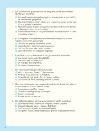IBloque
40
1.	 Son características que diferencian las fotografías aéreas de la imagen
satelital y de los planos:
a)	 Incluye elementos cartográficos básicos como la escala, la orientación y
las coordenadas geográficas.
b)	Muestra detalles con gran nitidez y se requiere de varias tomas para
abarcar grandes extensiones.
c)	Abarca el trazado de calles principales, avenidas, construcciones de valor
artístico y monumentos importantes.
d)	Proporciona información con gran detalle de extensas áreas de la Tierra
en una sola imagen.
2.	 En la imagen de satélite se observan elementos del espacio que en un
mapa no se retoman, por ejemplo:
a)	 La forma del relieve y los caminos rurales.
b)	 La distribución y altura de las construcciones.
c)	 La forma del litoral y los caminos rurales.
d) 	La distribución de las ciudades y las playas.
3.	 Para ubicar la ciudad de Roma en la imagen satelital se necesitaría:
a)	 Una escala continental más detallada.
b)	 Una simbología más detallada.
c) 	 Un mapa de división política.
d)	 Un plano con coordenadas.
4.	 Son regiones definidas por criterios culturales:
a)	 México, Venezuela, Francia, China, Australia.
b)	 América, África, Oceanía y la Antártida.
c)	 Europa Occidental, Medio Oriente, Sureste asiático.
d)	 Latinoamérica, África, Canadá y la Unión Europea.
5.	 Menciona los elementos que nos permiten calcular las distancias y saber la
superficie que abarca una zona de interés:
a)	 Proyección cartográfica y escala.
b)	 Coordenadas geográficas y simbología.
c)	 Escala y simbología.
d)	 Rosa de los vientos y escala.
6.	 Son las tecnologías que generan y manejan información geográfica:
a)	 Satélites artificiales, sistemas de cómputo y mapas digitales.
b)	 Globos terráqueos, planos y tablas estadísticas.
c)	 Gráficas, mapas digitales y satélites artificiales.
d)	 Fotografías aéreas, tablas estadísticas y gráficas en tercera dimensión.
AB-GEO-6-P-008-041_2014_2015.indd 40 17/02/14 16:36
 