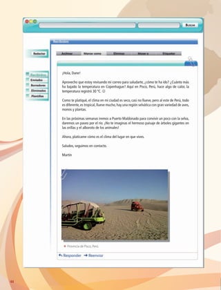 ¡Hola, Dane!
Aprovecho que estoy revisando mi correo para saludarte, ¿cómo te ha ido? ¿Cuánto más
ha bajado la temperatura en Copenhague? Aquí en Pisco, Perú, hace algo de calor, la
temperatura registró 30 ºC. J
Como te platiqué, el clima en mi ciudad es seco, casi no llueve, pero al este de Perú, todo
es diferente, es tropical, llueve mucho, hay una región selvática con gran variedad de aves,
monos y plantas.
En las próximas semanas iremos a Puerto Maldonado para convivir un poco con la selva,
daremos un paseo por el río. ¡No te imaginas el hermoso paisaje de árboles gigantes en
las orillas y el alboroto de los animales!
Ahora, platícame cómo es el clima del lugar en que vives.
Saludos, seguimos en contacto.
Martín
44
ΕΕ Provincia de Pisco, Perú.
AB-GEO-6-P-042-075_2014_2015.indd 44 17/02/14 16:38
 