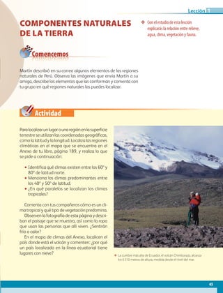 Actividad
45
Lección
❖❖ Con el estudio de esta lección
explicarás la relación entre relieve,
agua, clima, vegetación y fauna.
Paralocalizarunlugarounaregiónenlasuperficie
terrestre se utilizan las coordenadas geográficas,
como la latitud y la longitud. Localiza las regiones
climáticas en el mapa que se encuentra en el
Anexo de tu libro, página 189, y realiza lo que
se pide a continuación:
•• Identifica qué climas existen entre los 60º y
80º de latitud norte.
•• Menciona los climas predominantes entre
los 40º y 50º de latitud.
•• ¿En qué paralelos se localizan los climas
tropicales?
Comenta con tus compañeros cómo es un cli-
ma tropical y qué tipo de vegetación predomina.
Observen la fotografía de esta página y descri-
ban el paisaje que se muestra, así como la ropa
que usan las personas que allí viven. ¿Sentirán
frío o calor?
En el mapa de climas del Anexo, localicen el
país donde está el volcán y comenten: ¿por qué
un país localizado en la línea ecuatorial tiene
lugares con nieve?
Comencemos
ΕΕ La cumbre más alta de Ecuador, el volcán Chimborazo, alcanza
los 6 310 metros de altura, medida desde el nivel del mar.
Componentes naturales
de la Tierra
Martín describió en su correo algunos elementos de las regiones
naturales de Perú. Observa las imágenes que envía Martín a su
amiga, describe los elementos que las conforman y comenta con
tu grupo en qué regiones naturales las puedes localizar.
1
AB-GEO-6-P-042-075_2014_2015.indd 45 17/02/14 16:38
 
