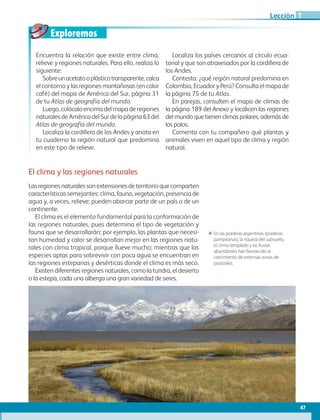 Exploremos
47
Lección
El clima y las regiones naturales
Lasregionesnaturalessonextensionesdeterritorioquecomparten
características semejantes: clima, fauna, vegetación, presencia de
agua y, a veces, relieve; pueden abarcar parte de un país o de un
continente.
El clima es el elemento fundamental para la conformación de
las regiones naturales, pues determina el tipo de vegetación y
fauna que se desarrollarán; por ejemplo, las plantas que necesi-
tan humedad y calor se desarrollan mejor en las regiones natu-
rales con clima tropical, porque llueve mucho; mientras que las
especies aptas para sobrevivir con poca agua se encuentran en
las regiones esteparias y desérticas donde el clima es más seco.
Existen diferentes regiones naturales, como la tundra, el desierto
o la estepa, cada una alberga una gran variedad de seres.
ΕΕ En las praderas argentinas (praderas
pampeanas), la riqueza del subsuelo,
el clima templado y las lluvias
abundantes han favorecido el
crecimiento de extensas zonas de
pastizales.
Encuentra la relación que existe entre clima,
relieve y regiones naturales. Para ello, realiza lo
siguiente:
Sobreunacetatooplásticotransparente,calca
el contorno y las regiones montañosas (en color
café) del mapa de América del Sur, página 31
de tu Atlas de geografía del mundo.
Luego,colócaloencimadelmapaderegiones
naturales de América del Sur de la página 63 del
Atlas de geografía del mundo.
Localiza la cordillera de los Andes y anota en
tu cuaderno la región natural que predomina
en este tipo de relieve.
Localiza los países cercanos al círculo ecua-
torial y que son atravesados por la cordillera de
los Andes.
Contesta: ¿qué región natural predomina en
Colombia, Ecuador y Perú? Consulta el mapa de
la página 75 de tu Atlas.
En parejas, consulten el mapa de climas de
la página 189 del Anexo y localicen las regiones
del mundo que tienen climas polares, además de
los polos.
Comenta con tu compañero qué plantas y
animales viven en aquel tipo de clima y región
natural.
1
AB-GEO-6-P-042-075_2014_2015.indd 47 17/02/14 16:38
 