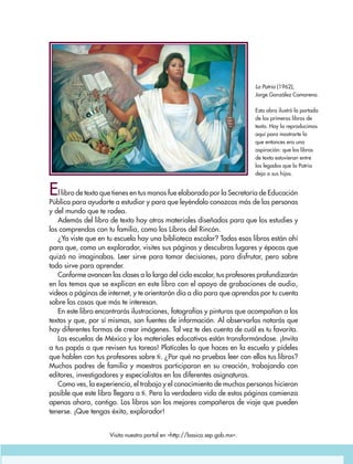 La Patria (1962),
Jorge González Camarena.
Esta obra ilustró la portada
de los primeros libros de
texto. Hoy la reproducimos
aquí para mostrarte lo
que entonces era una
aspiración: que los libros
de texto estuvieran entre
los legados que la Patria
deja a sus hijos.
El libro de texto que tienes en tus manos fue elaborado por la Secretaría de Educación
Pública para ayudarte a estudiar y para que leyéndolo conozcas más de las personas
y del mundo que te rodea.
Además del libro de texto hay otros materiales diseñados para que los estudies y
los comprendas con tu familia, como los Libros del Rincón.
¿Ya viste que en tu escuela hay una biblioteca escolar? Todos esos libros están ahí
para que, como un explorador, visites sus páginas y descubras lugares y épocas que
quizá no imaginabas. Leer sirve para tomar decisiones, para disfrutar, pero sobre
todo sirve para aprender.
Conforme avancen las clases a lo largo del ciclo escolar, tus profesores profundizarán
en los temas que se explican en este libro con el apoyo de grabaciones de audio,
videos o páginas de internet, y te orientarán día a día para que aprendas por tu cuenta
sobre las cosas que más te interesan.
En este libro encontrarás ilustraciones, fotografías y pinturas que acompañan a los
textos y que, por sí mismas, son fuentes de información. Al observarlas notarás que
hay diferentes formas de crear imágenes. Tal vez te des cuenta de cuál es tu favorita.
Las escuelas de México y los materiales educativos están transformándose. ¡Invita
a tus papás a que revisen tus tareas! Platícales lo que haces en la escuela y pídeles
que hablen con tus profesores sobre ti. ¿Por qué no pruebas leer con ellos tus libros?
Muchos padres de familia y maestros participaron en su creación, trabajando con
editores, investigadores y especialistas en las diferentes asignaturas.
Como ves, la experiencia, el trabajo y el conocimiento de muchas personas hicieron
posible que este libro llegara a ti. Pero la verdadera vida de estas páginas comienza
apenas ahora, contigo. Los libros son los mejores compañeros de viaje que pueden
tenerse. ¡Que tengas éxito, explorador!
Visita nuestro portal en <http://basica.sep.gob.mx>.
AB-GEO-6-P-001-007_2014_2015.indd 3 17/02/14 16:34
 