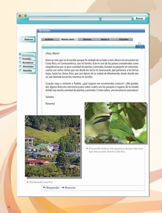 52
¡Hola, María!
Hace un mes que no te escribo porque he andado de un lado a otro.Ahora me encuentro en
Costa Rica, en Centroamérica, con mi familia. Éste es uno de los países considerados como
megadiversos por su gran variedad de plantas y animales.Aunque es pequeño en extensión,
cuenta con varios climas que van desde los secos en Guanacaste, que pertenece a las tierras
bajas, hasta los climas fríos, que son típicos de la ciudad de Monteverde, desde donde veo
un ave llamada tucancito mientras te escribo.
Cuando vaya a visitarte a Puebla, ¿qué lugares me recomiendas conocer? ¿Me puedes
dar alguna dirección electrónica para saber cuáles son los parques o lugares de tu estado
donde hay mucha variedad de plantas y animales? Como sabes,¡me encanta la naturaleza!
Saludos.
Roxanna
ΕΕ El tucancillo verde es más pequeño y de pico más corto
que otros tucanes. Vive en Costa Rica.
ΕΕ Monteverde, Costa Rica.
AB-GEO-6-P-042-075_2014_2015.indd 52 17/02/14 16:38
 